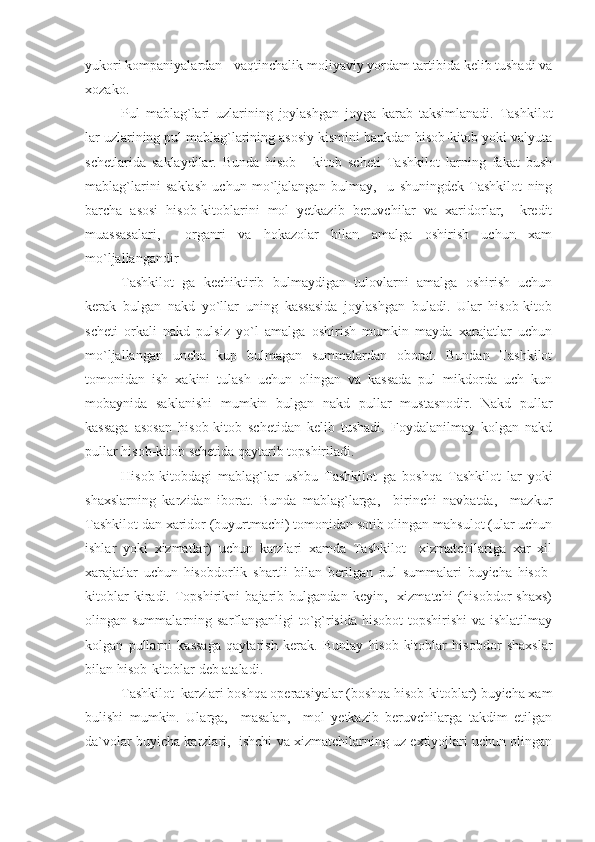 yukori kompaniyalardan - vaqtinchalik moliyaviy yordam tartibida kelib tushadi va
xozako.
Pul   mablag`lari   uzlarining   joylashgan   joyga   karab   taksimlanadi.   Tashkilot
lar uzlarining pul mablag`larining asosiy kismini bankdan hisob-kitob yoki valyuta
schetlarida   saklaydilar.   Bunda   hisob   -   kitob   scheti   Tashkilot   larning   fakat   bush
mablag`larini   saklash   uchun   mo`ljalangan   bulmay,     u   shuningdek   Tashkilot   ning
barcha   asosi   hisob-kitoblarini   mol   yetkazib   beruvchilar   va   xaridorlar,     kredit
muassasalari,     organri   va   hokazolar   bilan   amalga   oshirish   uchun   xam
mo`ljallangandir
Tashkilot   ga   kechiktirib   bulmaydigan   tulovlarni   amalga   oshirish   uchun
kerak   bulgan   nakd   yo`llar   uning   kassasida   joylashgan   buladi.   Ular   hisob-kitob
scheti   orkali   nakd   pulsiz   yo`l   amalga   oshirish   mumkin   mayda   xarajatlar   uchun
mo`ljallangan   uncha   kup   bulmagan   summalardan   oborat.   Bundan   Tashkilot
tomonidan   ish   xakini   tulash   uchun   olingan   va   kassada   pul   mikdorda   uch   kun
mobaynida   saklanishi   mumkin   bulgan   nakd   pullar   mustasnodir.   Nakd   pullar
kassaga   asosan   hisob-kitob   schetidan   kelib   tushadi.   Foydalanilmay   kolgan   nakd
pullar hisob-kitob schetida qaytarib topshiriladi.
Hisob-kitobdagi   mablag`lar   ushbu   Tashkilot   ga   boshqa   Tashkilot   lar   yoki
shaxslarning   karzidan   iborat.   Bunda   mablag`larga,     birinchi   navbatda,     mazkur
Tashkilot dan xaridor (buyurtmachi) tomonidan sotib olingan mahsulot (ular uchun
ishlar   yoki   xizmatlar)   uchun   karzlari   xamda   Tashkilot     xizmatchilariga   xar   xil
xarajatlar   uchun   hisobdorlik   shartli   bilan   berilgan   pul   summalari   buyicha   hisob-
kitoblar   kiradi.   Topshirikni   bajarib   bulgandan   keyin,     xizmatchi   (hisobdor   shaxs)
olingan summalarning sarflanganligi  to`g`risida  hisobot  topshirishi  va  ishlatilmay
kolgan   pullarni   kassaga   qaytarish   kerak.   Bunlay   hisob-kitoblar   hisobdor   shaxslar
bilan hisob-kitoblar deb ataladi.
Tashkilot  karzlari boshqa operatsiyalar (boshqa hisob-kitoblar) buyicha xam
bulishi   mumkin.   Ularga,     masalan,     mol   yetkazib   beruvchilarga   takdim   etilgan
da`volar buyicha karzlari,  ishchi va xizmatchilarning uz extiyojlari uchun olingan 