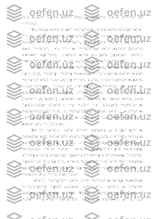 bank   ssudalari   buyicha   karzlari   kiradi.   U   karzdorlar   boshqa   debitorlar   deb
nomlanadi.
Muomalaga xizmat kiluvchi mablag`lar shu sohada xizmat kiladigan xar xil
binolar,     asbob-uskunalar   va   inventarlardan   iborat.   Bunday   mablag`larga   tayyor
mahsulot   omborlarining   binolari   ushbu   ishlab   chiqarish   Tashkilot   siga   karashli
savdo   imoratlari,     shu   bino   va   imoratlaridagi   asbob-uskunalar   (tarozilar,
sovituvchi   kuyilmalar,     tokchalar   xamda   shu   yerda   joylashgan   Tashkilot
inventarlarining buyumlari - stollar,  stullar,  shkaflar va hokazo) kiradi.
Noishlab chiqarish sohasidagi mablag`larga mazkur korxana ixtiyoridagi uy-
joy   ho`jaligi,     madaniy   -   maishiy   maqsadlarga   mo`ljallangan   va   soglikni   saklash
mablag`lari kiradi. Bular turar-joy binolari,  klublar,  bolalar bogchalari va yaslisi,
bolalar   oromgoxi,     bolalar   dam   olish   joylari,     xammomlar,     kir   yuvish   va
sartaroshxonalar,     ambulatoriylar,     tibbiyet   punktlar,     binolari,     shu   binolarda
(Tashkilot   ga   karashli)   joylashgan   asbob-uskunalar   va   inventar   xamda   ularda
foydalaniladigan   (Tashkilot   ning   mulkini   hosil   kiladigan)   materiallar   va
medikamentalardan   iborat.   Bu   mablag`larining   barchasi   Tashkilot     xodimlari   va
ularning   a`zolariga   xizmat   kilish   va   ularga   zarur   bulgan   maishiy   sharoitlarni
yaratish uchun mo`ljallangan.
Xar   bir   Tashkilot     tashkil   kilinishi   dakikasida   uz   faoliyati   xajmi   va
harakteriga karab mablag`larini shakllantiradi. Agar ularda qo`shimcha mablag`ga
vaqtinchalik   extiyoj   tugilib   kolsa,     unda   ular   bunday   mablag`larni   muayyan
manbalardan   olishlari   mumkin.   Tashkilot     kengaytirilishi   yoki   rekostruksiya
kilinishy xollarida jamgarilgan foydaning bir kismi yoki amortizatsiya fondlaridan
foydalaniladi.  Shunday  qilib,   xorxona  mablag`larini  hosil  kilish  rejali  harakterga
egadir. Tashkilot  tomonidan xar kanday manbadan olinadigan mablag`lar ma`lum
maqsadlar uchun mo`ljallangan buladi.
Tashkilot     mablag`larini   tashkil   topish   manbalari   va   kanday   maxsadlarga
mo`ljallanganligi   buyicha   guruxlash   ularni   ushbu   Tashkilot   ga   biriktirish
darajasiga   karab   amalga   oshiriladi.   Mablag`lar   manbalarining   tusi   (harakteri)
mulkchilikning   shaklini   aks   ettiradi.   Tashkilot   lar   eng   avvalo   uzining   butun 