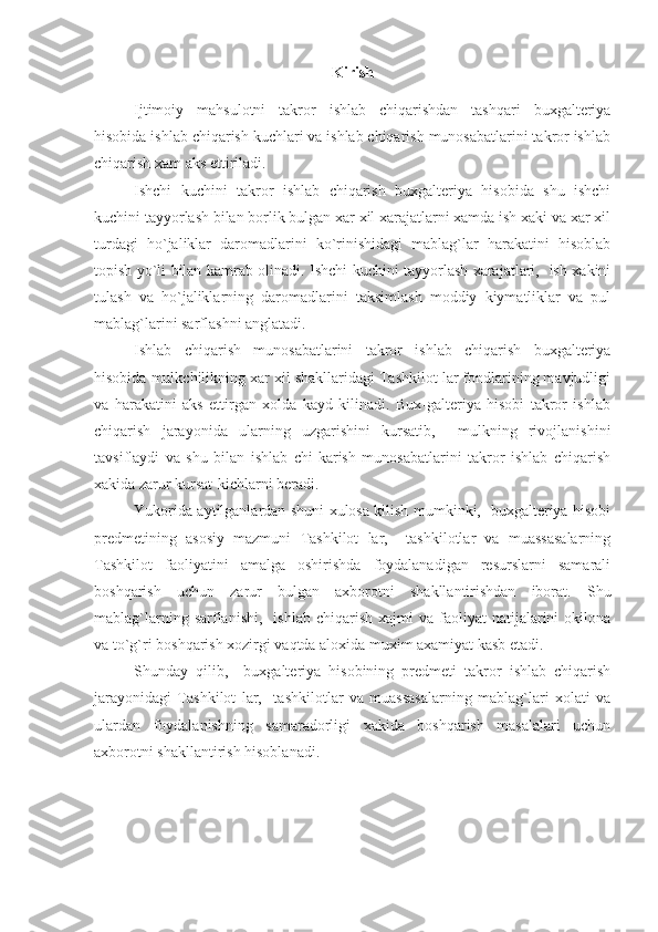 Kirish
Ijtimoiy   mahsulotni   takror   ishlab   chiqarishdan   tashqari   buxgalteriya
hisobida ishlab chiqarish kuchlari va ishlab chiqarish munosabatlarini takror ishlab
chiqarish xam aks ettiriladi.
Ishchi   kuchini   takror   ishlab   chiqarish   buxgalteriya   hisobida   shu   ishchi
kuchini tayyorlash bilan borlik bulgan xar xil xarajatlarni xamda ish xaki va xar xil
turdagi   ho`jaliklar   daromadlarini   ko`rinishidagi   mablag`lar   harakatini   hisoblab
topish yo`li bilan kamrab olinadi. Ishchi kuchini tayyorlash xarajatlari,   ish xakini
tulash   va   ho`jaliklarning   daromadlarini   taksimlash   moddiy   kiymatliklar   va   pul
mablag`larini sarflashni anglatadi.
Ishlab   chiqarish   munosabatlarini   takror   ishlab   chiqarish   buxgalteriya
hisobida mulkchilikning xar xil shakllaridagi Tashkilot lar fondlarining mavjudligi
va   harakatini   aks   ettirgan   xolda   kayd   kilinadi.   Bux-galteriya   hisobi   takror   ishlab
chiqarish   jarayonida   ularning   uzgarishini   kursatib,     mulkning   rivojlanishini
tavsiflaydi   va   shu   bilan   ishlab   chi-karish   munosabatlarini   takror   ishlab   chiqarish
xakida zarur kursat-kichlarni beradi.
Yukorida aytilganlardan shuni xulosa kilish mumkinki,   buxgalteriya hisobi
predmetining   asosiy   mazmuni   Tashkilot   lar,     tashkilotlar   va   muassasalarning
Tashkilot   faoliyatini   amalga   oshirishda   foydalanadigan   resurslarni   samarali
boshqarish   uchun   zarur   bulgan   axborotni   shakllantirishdan   iborat.   Shu
mablag`larning  sarflanishi,    ishlab   chiqarish  xajmi  va  faoliyat   natijalarini  okilona
va to`g`ri boshqarish xozirgi vaqtda aloxida muxim axamiyat kasb etadi.
Shunday   qilib,     buxgalteriya   hisobining   predmeti   takror   ishlab   chiqarish
jarayonidagi   Tashkilot   lar,     tashkilotlar   va   muassasalarning   mablag`lari   xolati   va
ulardan   foydalanishning   samaradorligi   xakida   boshqarish   masalalari   uchun
axborotni shakllantirish hisoblanadi. 