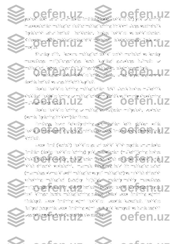 yashash  davri  uchun umumdavlat  fondidan (davlat Tashkilot  lari) yoki  uzlarining
muassasalaridan mablag`lar oladilar mablag`larining bir kismi ularga vaqtinchalik
foydalanish   uchun   beriladi   -   banklardan,     boshqa   Tashkilot     va   tashkilotlardan.
Kolaversa,     ularda   mablag`larning   ichki   manbalari   -   taksimlanmagan   foyda   xam
mavjud.
Shunday   qilib,     karxona   mablag`lari   tashkil   topish   manbalari   va   kanday
maqsadlarga   mo`ljallanganligiga   karab   kuyidagi   guruxlarga   bulinadi:   uz
mablag`lari,  karzga olingan (jalb kilingan) mablag`lar,  taksimlangan foyda.
Uz mablag`lari  davlat  Tashkilot  larida,   odatda,   uning foliyatining xamma
davrida beriladi va unga biriktirib kuyiladi.
Davlat   Tashkilot   larining   mablag`laridan   farkli   ularok   boshqa   mulkchilik
shakldagi Tashkilot larning uz mablag`lari ayrim yuridik va jismoniy shaxslarning
mulkidan iborat buladi.
Davlat   Tashkilot   larining   uz   mablag`lari   budjetdan   moliyalash,     zaxiralar
(xamda foydaning bir kismi)dan iborat.
Fondlarga   bozor   iktisodiyotining   sharoitlaridan   kelib   chikkan   xolda
Tashkilot ning ixtiyeri bilan shakllantiriladigan ustav fondi va zaxira (rezerv) fondi
kiritiladi.
Ustav   fondi   (kapitali)   Tashkilot   ga   uni   tashkil   kilish   paytida   umumdavlat
fondidan   (davlat   Tashkilot   larining)   yoki   muassilardan   (mulkchilikning   boshqa
shakllarida)   kelib   tushgan   mablag`lardan   iborat.   Ishlab   chiqarish   Tashkilot   lariga
ishlab   chiqarish   vositalarini,     muomala   sohasining   ba`zi   bir   mablag`lar   turlari
(muomalaga xizmat kiluvchi mablag`lar va yo`l mablag`lari) va noishlab chiqarish
sohasining   mablag`lari   (turarjoy   ho`jaligi,     madaniy-maishiy   maqsadlarga
mo`ljallangan va soglikni saklash)  beriladi. Tashkilot   tashkil kilinayotgan paytda
hosil   kilingan   barcha   mablag`larining   puldagi   ifodasi   ustav   fondining   xajmini
ifodalaydi.   Ustav   fondining   xajmi   Tashkilot     ustavida   kursatiladi.   Tashkilot
faoliyati  jarayonida ustav fondining xajmi  usadi  yoki kamayadi  va bunda tegishli
uzgarishlar zaxira fondi (kapitali)da aks ettiriladi. 