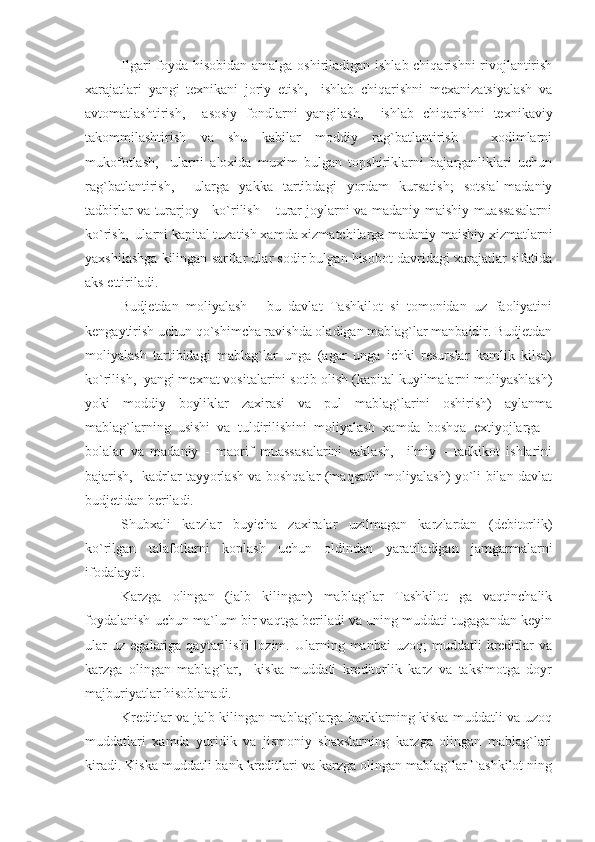 Ilgari foyda hisobidan amalga oshiriladigan ishlab chiqarishni  rivojlantirish
xarajatlari   yangi   texnikani   joriy   etish,     ishlab   chiqarishni   mexanizatsiyalash   va
avtomatlashtirish,     asosiy   fondlarni   yangilash,     ishlab   chiqarishni   texnikaviy
takommilashtirish   va   shu   kabilar   moddiy   rag`batlantirish   -   xodimlarni
mukofotlash,     ularni   aloxida   muxim   bulgan   topshiriklarni   bajarganliklari   uchun
rag`batlantirish,     ularga   yakka   tartibdagi   yordam   kursatish;   sotsial-madaniy
tadbirlar va turarjoy - ko`rilish – turar joylarni va madaniy-maishiy muassasalarni
ko`rish,  ularni kapital tuzatish xamda xizmatchilarga madaniy-maishiy xizmatlarni
yaxshilashga kilingan sarflar ular sodir bulgan hisobot davridagi xarajatlar sifatida
aks ettiriladi.
Budjetdan   moliyalash   -   bu   davlat   Tashkilot   si   tomonidan   uz   faoliyatini
kengaytirish uchun qo`shimcha ravishda oladigan mablag`lar manbaidir. Budjetdan
moliyalash   tartibidagi   mablag`lar   unga   (agar   unga   ichki   resurslar   kamlik   kilsa)
ko`rilish,  yangi mexnat vositalarini sotib olish (kapital kuyilmalarni moliyashlash)
yoki   moddiy   boyliklar   zaxirasi   va   pul   mablag`larini   oshirish)   aylanma
mablag`larning   usishi   va   tuldirilishini   moliyalash   xamda   boshqa   extiyojlarga   -
bolalar   va   madaniy   -   maorif   muassasalarini   saklash,     ilmiy   -   tadkikot   ishlarini
bajarish,   kadrlar tayyorlash va boshqalar (maqsadli moliyalash) yo`li bilan davlat
budjetidan beriladi.
Shubxali   karzlar   buyicha   zaxiralar   uzilmagan   karzlardan   (debitorlik)
ko`rilgan   talafotlarni   koplash   uchun   oldindan   yaratiladigan   jamgarmalarni
ifodalaydi.
Karzga   olingan   (jalb   kilingan)   mablag`lar   Tashkilot   ga   vaqtinchalik
foydalanish uchun ma`lum bir vaqtga beriladi va uning muddati tugagandan keyin
ular   uz   egalariga  qaytarilishi   lozim.  Ularning  manbai   uzoq;   muddatli   kreditlar   va
karzga   olingan   mablag`lar,     kiska   muddati   kreditorlik   karz   va   taksimotga   doyr
majburiyatlar hisoblanadi.
Kreditlar va jalb kilingan mablag`larga banklarning kiska muddatli va uzoq
muddatlari   xamda   yuridik   va   jismoniy   shaxslarning   karzga   olingan   mablag`lari
kiradi. Kiska muddatli bank kreditlari va karzga olingan mablag`lar Tashkilot ning 