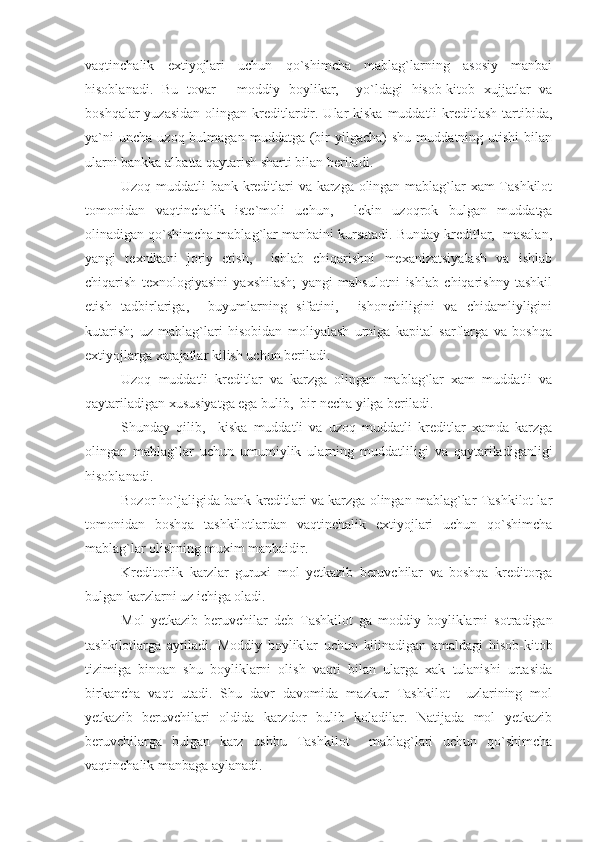 vaqtinchalik   extiyojlari   uchun   qo`shimcha   mablag`larning   asosiy   manbai
hisoblanadi.   Bu   tovar   -   moddiy   boylikar,     yo`ldagi   hisob-kitob   xujjatlar   va
boshqalar  yuzasidan  olingan kreditlardir. Ular  kiska  muddatli  kreditlash  tartibida,
ya`ni  uncha   uzoq  bulmagan  muddatga  (bir  yilgacha)  shu   muddatning  utishi   bilan
ularni bankka albatta qaytarish sharti bilan beriladi.
Uzoq muddatli bank kreditlari va karzga olingan mablag`lar xam Tashkilot
tomonidan   vaqtinchalik   iste`moli   uchun,     lekin   uzoqrok   bulgan   muddatga
olinadigan qo`shimcha mablag`lar manbaini kursatadi. Bunday kreditlar,  masalan,
yangi   texnikani   joriy   etish,     ishlab   chiqarishni   mexanizatsiyalash   va   ishlab
chiqarish   texnologiyasini   yaxshilash;   yangi   mahsulotni   ishlab   chiqarishny   tashkil
etish   tadbirlariga,     buyumlarning   sifatini,     ishonchiligini   va   chidamliyligini
kutarish;   uz   mablag`lari   hisobidan   moliyalash   urniga   kapital   sarflarga   va   boshqa
extiyojlarga xarajatlar kilish uchun beriladi.
Uzoq   muddatli   kreditlar   va   karzga   olingan   mablag`lar   xam   muddatli   va
qaytariladigan xususiyatga ega bulib,  bir necha yilga beriladi.
Shunday   qilib,     kiska   muddatli   va   uzoq   muddatli   kreditlar   xamda   karzga
olingan   mablag`lar   uchun   umumiylik   ularning   muddatliligi   va   qaytariladiganligi
hisoblanadi.
Bozor ho`jaligida bank kreditlari va karzga olingan mablag`lar Tashkilot lar
tomonidan   boshqa   tashkilotlardan   vaqtinchalik   extiyojlari   uchun   qo`shimcha
mablag`lar olishning muxim manbaidir.
Kreditorlik   karzlar   guruxi   mol   yetkazib   beruvchilar   va   boshqa   kreditorga
bulgan karzlarni uz ichiga oladi.
Mol   yetkazib   beruvchilar   deb   Tashkilot   ga   moddiy   boyliklarni   sotradigan
tashkilotlarga   aytiladi.   Moddiy   boyliklar   uchun   kilinadigan   amaldagi   hisob-kitob
tizimiga   binoan   shu   boyliklarni   olish   vaqti   bilan   ularga   xak   tulanishi   urtasida
birkancha   vaqt   utadi.   Shu   davr   davomida   mazkur   Tashkilot     uzlarining   mol
yetkazib   beruvchilari   oldida   karzdor   bulib   koladilar.   Natijada   mol   yetkazib
beruvchilarga   bulgan   karz   ushbu   Tashkilot     mablag`lari   uchun   qo`shimcha
vaqtinchalik manbaga aylanadi. 