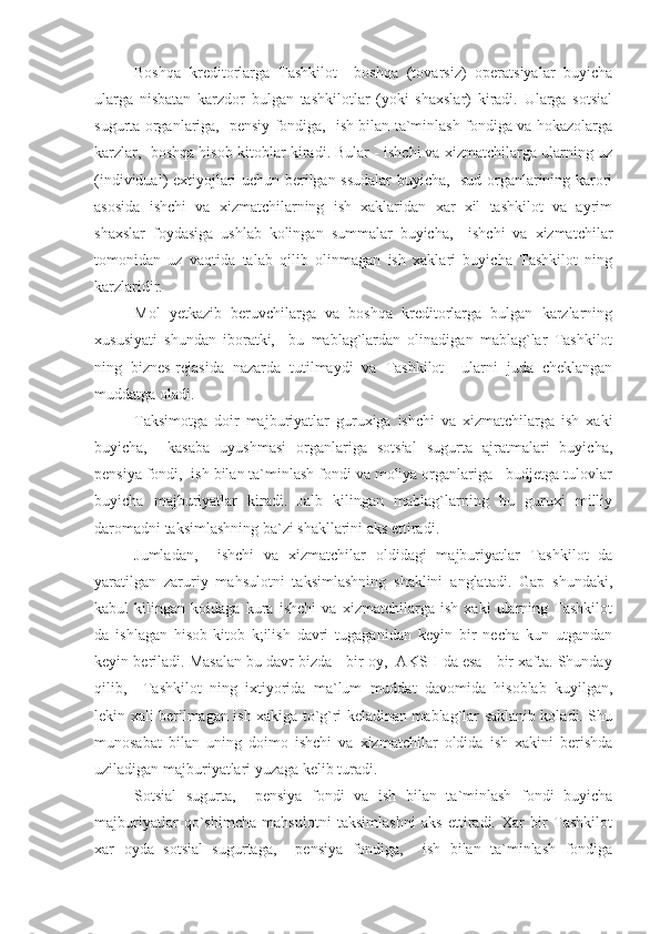 Boshqa   kreditorlarga   Tashkilot     boshqa   (tovarsiz)   operatsiyalar   buyicha
ularga   nisbatan   karzdor   bulgan   tashkilotlar   (yoki   shaxslar)   kiradi.   Ularga   sotsial
sugurta organlariga,   pensiy fondiga,   ish bilan ta`minlash fondiga va hokazolarga
karzlar,  boshqa hisob-kitoblar kiradi. Bular - ishchi va xizmatchilarga ularning uz
(individual) extiyojlari uchun berilgan ssudalar  buyicha,   sud organlarining karori
asosida   ishchi   va   xizmatchilarning   ish   xaklaridan   xar   xil   tashkilot   va   ayrim
shaxslar   foydasiga   ushlab   kolingan   summalar   buyicha,     ishchi   va   xizmatchilar
tomonidan   uz   vaqtida   talab   qilib   olinmagan   ish   xaklari   buyicha   Tashkilot   ning
karzlaridir.
Mol   yetkazib   beruvchilarga   va   boshqa   kreditorlarga   bulgan   karzlarning
xususiyati   shundan   iboratki,     bu   mablag`lardan   olinadigan   mablag`lar   Tashkilot
ning   biznes-rejasida   nazarda   tutilmaydi   va   Tashkilot     ularni   juda   cheklangan
muddatga oladi.
Taksimotga   doir   majburiyatlar   guruxiga   ishchi   va   xizmatchilarga   ish   xaki
buyicha,     kasaba   uyushmasi   organlariga   sotsial   sugurta   ajratmalari   buyicha,
pensiya fondi,  ish bilan ta`minlash fondi va moliya organlariga - budjetga tulovlar
buyicha   majburiyatlar   kiradi.   Jalb   kilingan   mablag`larning   bu   guruxi   milliy
daromadni taksimlashning ba`zi shakllarini aks ettiradi.
Jumladan,     ishchi   va   xizmatchilar   oldidagi   majburiyatlar   Tashkilot   da
yaratilgan   zaruriy   mahsulotni   taksimlashning   shaklini   anglatadi.   Gap   shundaki,
kabul   kilingan   koidaga   kura   ishchi   va   xizmatchilarga   ish   xaki   ularning   Tashkilot
da   ishlagan   hisob-kitob   k;ilish   davri   tugaganidan   keyin   bir   necha   kun   utgandan
keyin beriladi. Masalan bu davr bizda - bir oy,  AKSH da esa - bir xafta. Shunday
qilib,     Tashkilot   ning   ixtiyorida   ma`lum   muddat   davomida   hisoblab   kuyilgan,
lekin xali berilmagan ish xakiga to`g`ri keladinan mablag`lar saklanib koladi. Shu
munosabat   bilan   uning   doimo   ishchi   va   xizmatchilar   oldida   ish   xakini   berishda
uziladigan majburiyatlari yuzaga kelib turadi.
Sotsial   sugurta,     pensiya   fondi   va   ish   bilan   ta`minlash   fondi   buyicha
majburiyatlar   qo`shimcha   mahsulotni   taksimlashni   aks   ettiradi.   Xar   bir   Tashkilot
xar   oyda   sotsial   sugurtaga,     pensiya   fondiga,     ish   bilan   ta`minlash   fondiga 