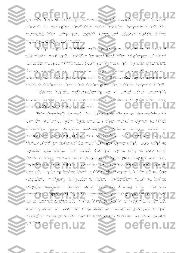 ajratmalar kiladi va hisoblangan summalarni tegishli budjetdan tashqari fondlarga
utkazadi.   Bu   mablag`lar   utkazilishiga   qadar   Tashkilot     ixtiyorida   buladi.   Shu
munosabat   bilan   uning   yana   tegishli   summalarni   utkazish   buyicha   doimo
majburiyatlar paydo bulib turadi.
Moliya   organlari   oldidagi   majburiyatlar   xam   qo`shimcha   mahsulotni
taksimlashni   tavsiflaydi.   Tashkilot   lar   vaqti-vaqti   bilan   belgilangan   tulovlarni
davlat daromadiga topshirib turadi (kushilgan kiymat soligi,  foydadan ajratmalar).
Demak   ularda   ma`lum   muddatlarda   moliya   organlari   oldida   shu   tulovlarni
utkazishga doir majburiyatlar paydo bulib turadi. Shu tulovlar buyicha summalarni
hisoblash dakikasidan ularni tulash dakikasigacha ular Tashkilot  ixtiyorida buladi.
Taksimot   buyicha   majburiyatlarning   xar   xil   turlari   uchun   umumiylik
shundan   iboratki,     bu   manbalardan   mablag`lar   chetdan   olish   yo`li   bilan   emas,
balki hisoblash yo`li bilan hosil kilinadi.
Yalpi   (marjinal)   daromad   -   bu   Tashkilot   da   olingan   sof   daromadning   bir
kismidir.   Ma`lumki,     yalpi   foyda   amalda   sotilgan   mahsulot   kiymati   va   ishlab
chiqarishga   ketgan   xarajatlar   urtasidagi   fark   sifatida   namoyon   buladi.   U
markazlashtirilgan   davlat   sof   daromadi   va   Tashkilot     sof   daromadiga   bulinadi.
Markazlashtirilgan   davlat   sof   daromadi   kushilgan   kiymat   soligi,     aksiz   soligi   va
foydadan   ajratmalardan   hosil   buladi.   Kushilgan   kiymat   soligi   va   aksiz   soligi
Tashkilot   lardan   mahsulot   sotish   jarayonida   qat`iy   mayerlar   buyicha   undiriladi,
foydadan ajratmalar Tashkilot   tomonidan uni taksimlash paytida davlat budjetiga
kiritiladi.   Foydaning   boshqa   kismi   Tashkilot   ning   ixtiyorida   koldiriladi   va   davr
xarajatlari,     moliyaviy   faoliyatdan   talofotlar,     dividendlarni   tulash   va   boshqa
extiyojlar   xarajatlarini   koplash   uchun   ishlatiladi.   Shunday   qilib,     Tashkilot
tomonidan   olingan   yalpi   foyda   ikki   tomonlama   yunalishga   ega:   uning   bir   kismi
davlat   daromadiga   ajratiladi,     boshqa   kismi   esa   Tashkilot     ixtiyorida   koldiriladi.
Shuning   uchun   uni   taksimlani-shiga   qadar   uz   mablag`lari   yoki   jalb   kilingan
mablag`lar   manbaiga   kiritish   mumkin   emas   va   shu   sababdan   u   aloxida   guruxga
ajratiladi. 