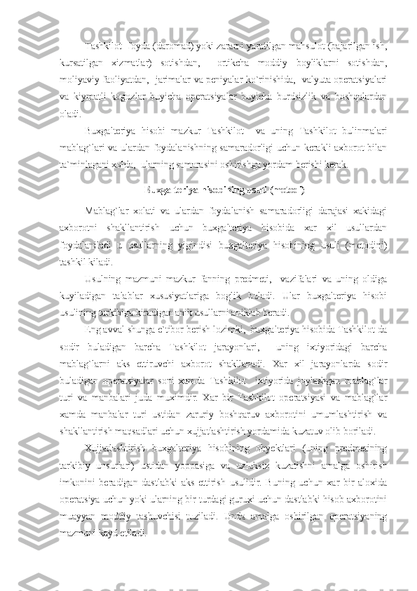 Tashkilot  foyda (daromad) yoki zararni yaratilgan mahsulot (bajarilgan ish,
kursatilgan   xizmatlar)   sotishdan,     ortikcha   moddiy   boyliklarni   sotishdan,
moliyaviy faoliyatdan,   jarimalar va peniyalar ko`rinishida,   valyuta operatsiyalari
va   kiymatli   kogozlar   buyicha   operatsiyalar   buyicha   burdsizlik   va   boshqalardan
oladi.
Buxgalteriya   hisobi   mazkur   Tashkilot     va   uning   Tashkilot   bulinmalari
mablag`lari va ulardan foydalanishning samaradorligi uchun kerakli axborot bilan
ta`minlagani xolda,  ularning samarasini oshirishga yordam berishi kerak.
 Buxgalteriya hisobining usuli (metodi)
Mablag`lar   xolati   va   ulardan   foydalanish   samaradorligi   darajasi   xakidagi
axborotni   shakllantirish   uchun   buxgalteriya   hisobida   xar   xil   usullardan
foydalaniladi   u   usullarning   yigindisi   buxgalteriya   hisobining   usuli   (metodini)
tashkil kiladi.
Usulning   mazmuni   mazkur   fanning   predmeti,     vazifalari   va   uning   oldiga
kuyiladigan   talablar   xususiyatlariga   boglik   buladi.   Ular   buxgalteriya   hisobi
usulining tarkibiga kiradigan anik usullarni aniklab beradi.
Eng avval shunga e`tibor berish lozimki,  buxgalteriya hisobida Tashkilot da
sodir   buladigan   barcha   Tashkilot   jarayonlari,     uning   ixtiyoridagi   barcha
mablag`larni   aks   ettiruvchi   axborot   shakllanadi.   Xar   xil   jarayonlarda   sodir
buladigan   operatsiyalar   soni   xamda   Tashkilot     ixtiyorida   joylashgan   mablag`lar
turi   va   manbalari   juda   muximdir.   Xar   bir   Tashkilot   operatsiyasi   va   mablag`lar
xamda   manbalar   turi   ustidan   zaruriy   boshqaruv   axborotini   umumlashtirish   va
shakllantirish maqsadlari uchun xujjatlashtirish yordamida kuzatuv olib boriladi.
Xujjatlashtirish   buxgalteriya   hisobining   obyektlari   (uning   predmetining
tarkibiy   unsurlari)   ustidan   yoppasiga   va   uzluksiz   kuzatishni   amalga   oshirish
imkonini   beradigan   dastlabki   aks   ettirish   usulidir.   Buning   uchun   xar   bir   aloxida
operatsiya uchun yoki ularning bir turdagi guruxi uchun dastlabki hisob axborotini
muayyan   moddiy   tashuvchisi   tuziladi.   Unda   amalga   oshirilgan   operatsiyaning
mazmuni kayd etiladi. 