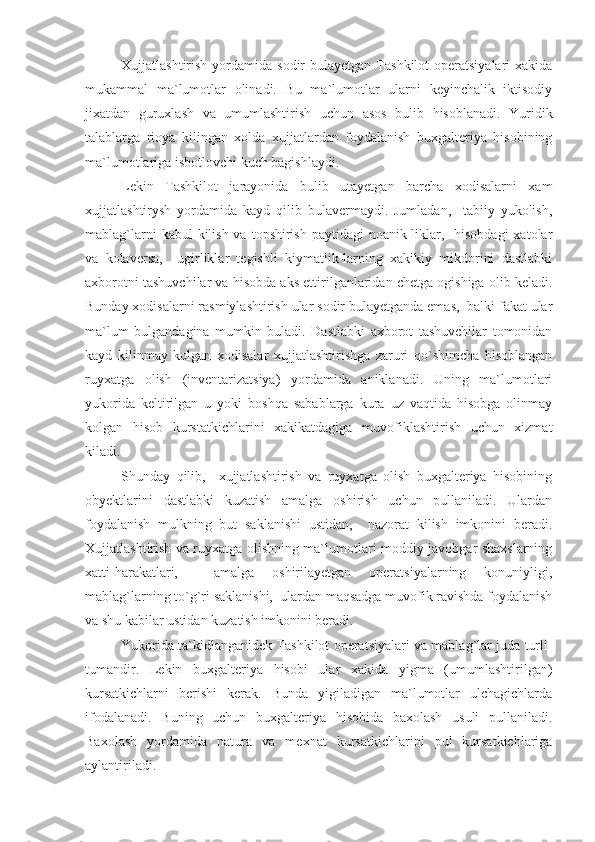 Xujjatlashtirish  yordamida  sodir  bulayetgan  Tashkilot   operatsiyalari  xakida
mukammal   ma`lumotlar   olinadi.   Bu   ma`lumotlar   ularni   keyinchalik   iktisodiy
jixatdan   guruxlash   va   umumlashtirish   uchun   asos   bulib   hisoblanadi.   Yuridik
talablarga   rioya   kilingan   xolda   xujjatlardan   foydalanish   buxgalteriya   hisobining
ma`lumotlariga isbotlovchi kuch bagishlaydi.
Lekin   Tashkilot   jarayonida   bulib   utayetgan   barcha   xodisalarni   xam
xujjatlashtirysh   yordamida   kayd   qilib   bulavermaydi.   Jumladan,     tabiiy   yukolish,
mablag`larni  kabul  kilish va  topshirish  paytidagi  noanik-liklar,   hisobdagi  xatolar
va   kolaversa,     ugirliklar   tegishli   kiymatlik-larning   xakikiy   mikdorini   dastlabki
axborotni tashuvchilar va hisobda aks ettirilganlaridan chetga ogishiga olib keladi.
Bunday xodisalarni rasmiylashtirish ular sodir bulayetganda emas,  balki fakat ular
ma`lum   bulgandagina   mumkin   buladi.   Dastlabki   axborot   tashuvchilar   tomonidan
kayd   kilinmay   kolgan   xodisalar   xujjatlashtirishga   zaruri   qo`shimcha   hisoblangan
ruyxatga   olish   (inventarizatsiya)   yordamida   aniklanadi.   Uning   ma`lumotlari
yukorida   keltirilgan   u   yoki   boshqa   sabablarga   kura   uz   vaqtida   hisobga   olinmay
kolgan   hisob   kurstatkichlarini   xakikatdagiga   muvofiklashtirish   uchun   xizmat
kiladi.
Shunday   qilib,     xujjatlashtirish   va   ruyxatga   olish   buxgalteriya   hisobining
obyektlarini   dastlabki   kuzatish   amalga   oshirish   uchun   pullaniladi.   Ulardan
foydalanish   mulkning   but   saklanishi   ustidan,     nazorat   kilish   imkonini   beradi.
Xujjatlashtirish va ruyxatga olishning ma`lumotlari moddiy-javobgar shaxslarning
xatti-harakatlari,     amalga   oshirilayetgan   operatsiyalarning   konuniyligi,
mablag`larning to`g`ri saklanishi,  ulardan maqsadga muvofik ravishda foydalanish
va shu kabilar ustidan kuzatish imkonini beradi.
Yukorida ta`kidlanganidek Tashkilot operatsiyalari va mablag`lar juda turli-
tumandir.   Lekin   buxgalteriya   hisobi   ular   xakida   yigma   (umumlashtirilgan)
kursatkichlarni   berishi   kerak.   Bunda   yigiladigan   ma`lumotlar   ulchagichlarda
ifodalanadi.   Buning   uchun   buxgalteriya   hisobida   baxolash   usuli   pullaniladi.
Baxolash   yordamida   natura   va   mexnat   kursatkichlarini   pul   kursatkichlariga
aylantiriladi. 