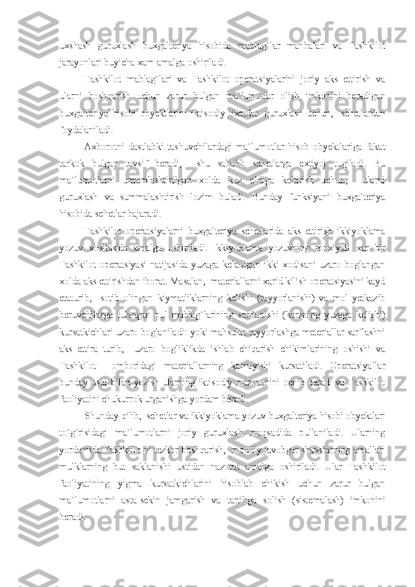 uxshash   guruxlash   buxgalteriya   hisobida   mablag`lar   manbalari   va   Tashkilot
jarayonlari buyicha xam amalga oshiriladi.
Tashkilot   mablag`lari   va   Tashkilot   operatsiyalarini   joriy   aks   ettirish   va
ularni   boshqarish   uchun   zarur   bulgan   ma`lumotlar   olish   imkonini   beradigan
buxgalteriya   hisobi   obyektlarini   iktisodiy   jixatdan   guruxlash   uchun,     schetlardan
foydalaniladi.
Axborotni   dastlabki   tashuvchilardagi   ma`lumotlar   hisob   obyektlariga   fakat
tarkok   bulgan   tavsif   beradi,     shu   sababli   schetlarga   extiyoj   tugiladi.   Bu
ma`lumotlarni   umumlashtirilgan   xolda   kuz   oldiga   keltirish   uchun,     ularni
guruxlash   va   summalashtirish   lozim   buladi.   Bunday   funksiyani   buxgalteriya
hisobida schetlar bajaradi.
Tashkilot   operatsiyalarni   buxgalteriya   schetlarida   aks   ettirish   ikkiyoklama
yozuv   vositasida   amalga   oshiriladi.   Ikkiyoklama   yozuvning   moxiyati   xar   bir
Tashkilot   operatsiyasi   natijasida   yuzaga   keladigan   ikki   xodisani   uzaro   boglangan
xolda aks ettirishdan iborat. Masalan,  materiallarni xarid kilish operatsiyasini kayd
etaturib,     sotib   olingan   kiymatliklarning   kelishi   (tayyorlanishi)   va   mol   yetkazib
beruvchilarga   tulangan   pul   mablag`larining   sarflanishi   (karzning   yuzaga   kelishi)
kursatkichlari uzaro boglaniladi: yoki mahsulot tayyorlashga meteriallar sarflashni
aks   ettira   turib,     uzaro   bogliklikda   ishlab   chiqarish   chikimlarining   oshishi   va
Tashkilot     omboridagi   materiallarning   kamayishi   kursatiladi.   Operatsiyallar
bunday usul  bilan yozish ularning iktisodiy mazmunini ochib beradi va Tashkilot
faoliyatini chukurrok urganishga yordam beradi.
Shunday qilib,  schetlar va ikkiyoklama yozuv buxgalteriya hisobi obyektlari
to`g`risidagi   ma`lumotlarni   joriy   guruxlash   maqsadida   pullaniladi.   Ularning
yordamida Tashkilot ni tezkor boshqarish,  moddiy javobgar shaxslarning amallari
mulklarning   but   saklanishi   ustidan   nazorat   amalga   oshiriladi.   Ular   Tashkilot
faoliyatining   yigma   kursatkichlarini   hisoblab   chikish   uchun   zarur   bulgan
ma`lumotlarni   asta-sekin   jamgarish   va   tartibga   solish   (sistemalash)   imkonini
beradi. 