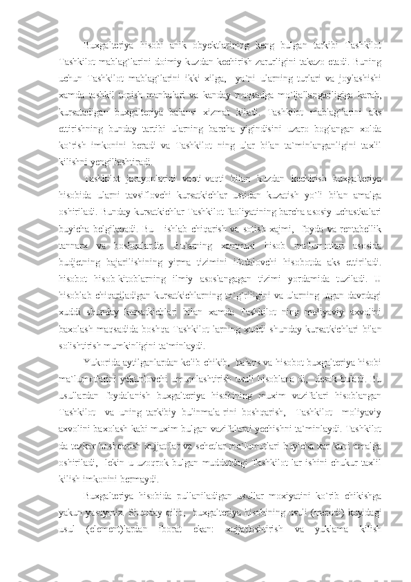 Buxgalteriya   hisobi   anik   obyektlarining   keng   bulgan   tarkibi   Tashkilot
Tashkilot   mablag`larini   doimiy   kuzdan   kechirish   zarurligini   takazo   etadi.   Buning
uchun   Tashkilot   mablag`larini   ikki   xilga,     ya`ni   ularning   turlari   va   joylashishi
xamda   tashkil   topish   manbalari   va   kanday   maqsadga   mo`ljallanganligiga   karab,
kursatadigan   buxgalteriya   balansi   xizmat   kiladi.   Tashkilot   mablag`larini   aks
ettirishning   bunday   tartibi   ularning   barcha   yigindisini   uzaro   boglangan   xolda
ko`rish   imkonini   beradi   va   Tashkilot   ning   ular   bilan   ta`minlanganligini   taxlil
kilishni yengillashtiradi.
Tashkilot   jarayonlarini   vaqti-vaqti   bilan   kuzdan   kechirish   buxgalteriya
hisobida   ularni   tavsiflovchi   kursatkichlar   ustidan   kuzatish   yo`li   bilan   amalga
oshiriladi. Bunday kursatkichlar Tashkilot faoliyatining barcha asosiy uchastkalari
buyicha   belgilanadi.   Bu   -   ishlab   chiqarish   va   sotish   xajmi,     foyda   va   rentabellik
tannarx   va   boshqalardir.   Bularning   xammasi   hisob   ma`lumotlari   asosida
budjetning   bajarilishining   yirma   tizimini   ifodalovchi   hisobotda   aks   ettiriladi.
hisobot   hisob-kitoblarning   ilmiy   asoslangagan   tizimi   yordamida   tuziladi.   U
hisoblab   chiqariladigan   kursatkichlarning   to`g`riligini   va   ularning   utgan   davrdagi
xuddi   shunday   kursatkichlari   bilan   xamda   Tashkilot   ning   moliyaviy   axvolini
baxolash   maqsadida   boshqa   Tashkilot   larning   xuddi   shunday   kursatkichlari   bilan
solishtirish mumkinligini ta`minlaydi.
Yukorida aytilganlardan kelib chikib,  balans va hisobot buxgalteriya hisobi
ma`lumotlarini   yakunlovchi   umumlashtirish   usuli   hisoblana-di,     desak   buladi.   Bu
usullardan   foydalanish   buxgalteriya   hisobining   muxim   vazifalari   hisoblangan
Tashkilot     va   uning   tarkibiy   bulinmala-rini   boshqarish,     Tashkilot     moliyaviy
axvolini baxolash kabi muxim bulgan vazifalarni yechishni ta`minlaydi. Tashkilot
da  tezkor   boshqarish  xujjat-lar   va  schetlar  ma`lumotlari  buyicha  xar  kuni  amalga
oshiriladi,     lekin   u   uzoqrok   bulgan   muddatdagi   Tashkilot   lar   ishini   chukur   taxlil
kilish imkonini bermaydi.
Buxgalteriya   hisobida   pullaniladigan   usullar   moxiyatini   ko`rib   chikishga
yakun  yasaymiz.   Shunday  qilib,     buxgalteriya  hisobining   usuli   (metodi)   kuyidagi
usul   (element)lardan   iborat   ekan:   xujjatlashtirish   va   yuklama   kilish 