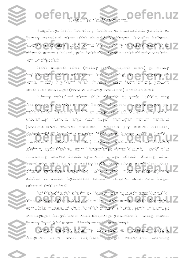   Buxgalteriya hisobining predmeti
Buxgalteriya   hisobi   Tashkilot   ,     tashkilot   va   muassasalarda   yuritiladi   va
ijtimoiy   mahsulotni   takror   ishlab   chiqarish   hisoblangan   Tashkilot   faoliyatini
kuzatish   va   boshqarish   uchun   xizmat   kiladi.   Ijtimoiy   mahsulotni   takror   ishlab
chiqarish xamma sohalarni,  ya`ni ishlab chiqarish va noishlab chiqarish sohalarini
xam uz ichiga oladi.
Ishlab   chiqarish   sohasi   (moddiy   ishlab   chiqarish   sohasi)   ga   moddiy
boyliklarni   ishlab   chiqaruvchi   (sanoat,     kishlok   ho`jaligi,    ko`rilish   va  boshqalar)
xamda   moddiy   boyliklarni   ishlab   chiqaruvchilardan   istemolchilarga   yetkazib
berish bilan band bulgan (savdo va u mumiy ovkatlanish) tarmoklari kiradi.
Ijtimoiy   mahsulotni   takror   ishlab   chiqarish   bu   yerda   Tashkilot   ning
fondlaridan,     ya`ni   ishlab   chiqarish   faoliyati   uchun   zarur   bulgan   moddiy   va   pul
mablag`laridan   foydalanish   yo`li   bilan   amalga   oshiriladi.   Mulkchilikning   xar   xil
shakllaridagi   Tashkilot   larga   zarur   bulgan   mablag`lar   ma`lum   manbalar
(davlatniki-davlat   resurslari   hisobidan,     jamoaniki   pay   badallari   hisobidan,
aksiyadorniki   -   aksiyadorlar   resurslari   hisobidan   va   kushma   Tashkilot   larniki   -
muassislarning   badallari   hisobidan)   hisobidan   shakllanadi.   Ishlab   chiqarish,
taksimot,     ayrboshlash   va   iste`mol   jarayonlariga   xizmat   kilaturib,     Tashkilot   lar
fondlarining   uzluksiz   doirada   aylanishini   amalga   oshiradi.   Shuning   uchun
buxgalteriya   hisobi   bu   yerda   moddiy   boyliklarni   yaratishga   yunaltirilgan   ishlab
chiqarish   ayrboshlash   jarayonidagi   Tashkilot   ning   fondlari   (mablag`lari)   ning
xolatlari   va   ulardan   foydalanishni   samarali   boshqarish   uchun   zarur   bulgan
axborotni shakllantiradi.
Noishlab   chiqarish   sohasini   axoliga   xizmatlar   bajaruvchi   tarmoklar   tashkil
kiladi. Bularga soglikni saklash,   xalq ta`limi,   san`at xamda davlat boshqarmalari
va mudofaa muassasalari kiradi. Noishlab chiqarish sohasida,  garchi unda amalga
oshirilayetgan   faoliyat   takror   ishlab   chiqarishga   yordamlashib,     undagi   mexnat
ijtimoiy foydalik bulsa xam,  ijtimoiy mahsulot yaratilmaydi.
Noishlab   chikdrish   sohasining   tashkilotlari   va   muassasalari   Tashkilot
faoliyatlari   ularga   davlat   budjetidan   ajratilgan   mablag`larni   uzlarining 