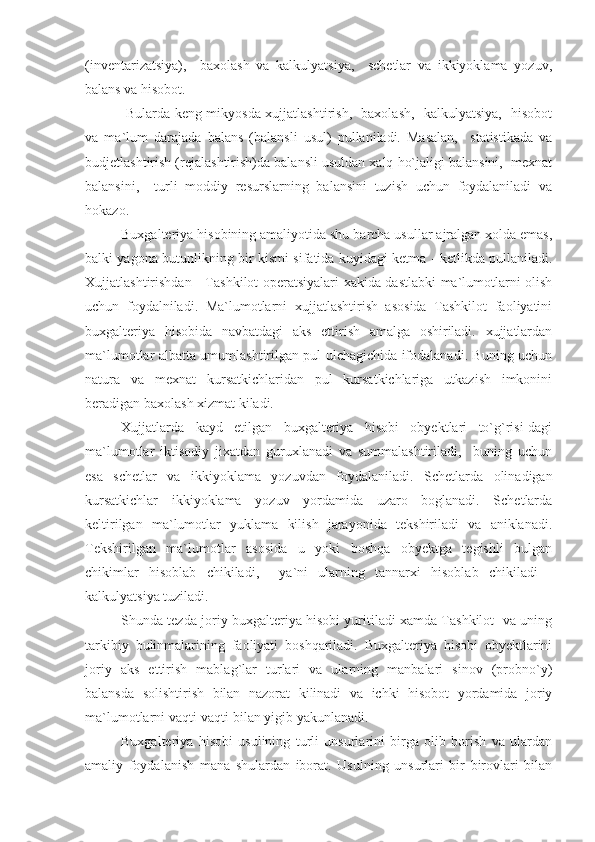 (inventarizatsiya),     baxolash   va   kalkulyatsiya,     schetlar   va   ikkiyoklama   yozuv,
balans va hisobot.
  Bularda keng mikyosda xujjatlashtirish,   baxolash,   kalkulyatsiya,   hisobot
va   ma`lum   darajada   balans   (balansli   usul)   pullaniladi.   Masalan,     statistikada   va
budjetlashtirish (rejalashtirish)da balansli usuldan xalq ho`jaligi balansini,  mexnat
balansini,     turli   moddiy   resurslarning   balansini   tuzish   uchun   foydalaniladi   va
hokazo.
Buxgalteriya hisobining amaliyotida shu barcha usullar ajralgan xolda emas,
balki yagona butunlikning bir kismi sifatida kuyidagi ketma - ketlikda pullaniladi.
Xujjatlashtirishdan - Tashkilot operatsiyalari xakida dastlabki ma`lumotlarni olish
uchun   foydalniladi.   Ma`lumotlarni   xujjatlashtirish   asosida   Tashkilot   faoliyatini
buxgalteriya   hisobida   navbatdagi   aks   ettirish   amalga   oshiriladi.   xujjatlardan
ma`lumotlar albatta umumlashtirilgan pul ulchagichida ifodalanadi. Buning uchun
natura   va   mexnat   kursatkichlaridan   pul   kursatkichlariga   utkazish   imkonini
beradigan baxolash xizmat kiladi.
Xujjatlarda   kayd   etilgan   buxgalteriya   hisobi   obyektlari   to`g`risi-dagi
ma`lumotlar   iktisodiy   jixatdan   guruxlanadi   va   summalashtiriladi,     buning   uchun
esa   schetlar   va   ikkiyoklama   yozuvdan   foydalaniladi.   Schetlarda   olinadigan
kursatkichlar   ikkiyoklama   yozuv   yordamida   uzaro   boglanadi.   Schetlarda
keltirilgan   ma`lumotlar   yuklama   kilish   jarayonida   tekshiriladi   va   aniklanadi.
Tekshirilgan   ma`lumotlar   asosida   u   yoki   boshqa   obyektga   tegishli   bulgan
chikimlar   hisoblab   chikiladi,     ya`ni   ularning   tannarxi   hisoblab   chikiladi   -
kalkulyatsiya tuziladi.
Shunda tezda joriy buxgalteriya hisobi yuritiladi xamda Tashkilot   va uning
tarkibiy   bulinmalarining   faoliyati   boshqariladi.   Buxgalteriya   hisobi   obyektlarini
joriy   aks   ettirish   mablag`lar   turlari   va   ularning   manbalari   sinov   (probno`y)
balansda   solishtirish   bilan   nazorat   kilinadi   va   ichki   hisobot   yordamida   joriy
ma`lumotlarni vaqti-vaqti bilan yigib yakunlanadi.
Buxgalteriya   hisobi   usulining   turli   unsurlarini   birga   olib   borish   va   ulardan
amaliy   foydalanish   mana   shulardan   iborat.   Usulning   unsurlari   bir   birovlari   bilan 