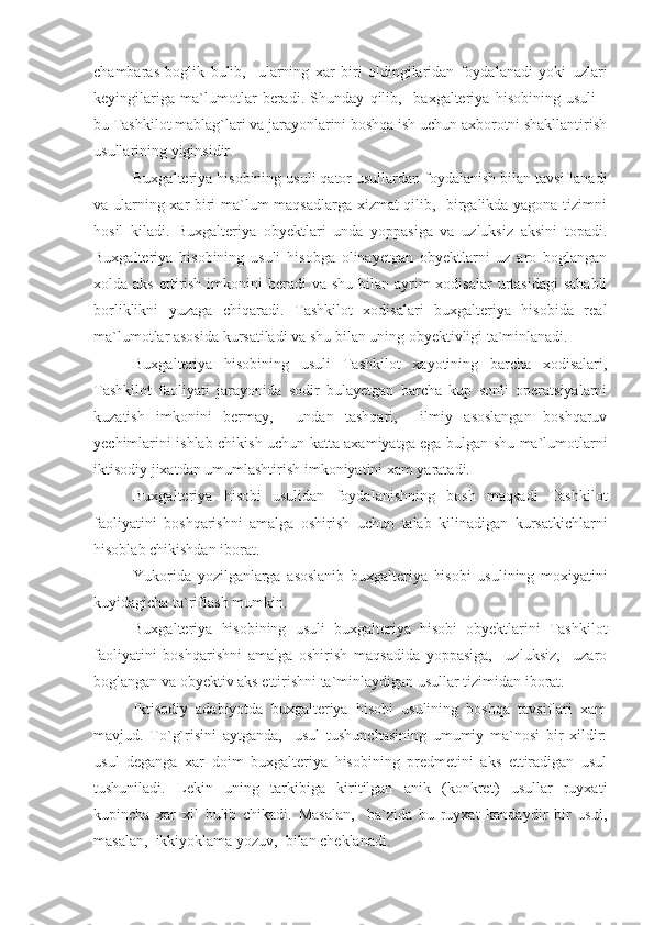 chambaras   boglik   bulib,     ularning   xar   biri   oldingilaridan   foydalanadi   yoki   uzlari
keyingilariga   ma`lumotlar   beradi.   Shunday   qilib,     baxgalteriya   hisobining   usuli   -
bu Tashkilot mablag`lari va jarayonlarini boshqa ish uchun axborotni shakllantirish
usullarining yiginsidir.
Buxgalteriya hisobining usuli qator usullardan foydalanish bilan tavsiflanadi
va ularning xar biri ma`lum maqsadlarga xizmat qilib,   birgalikda yagona tizimni
hosil   kiladi.   Buxgalteriya   obyektlari   unda   yoppasiga   va   uzluksiz   aksini   topadi.
Buxgalteriya   hisobining   usuli   hisobga   olinayetgan   obyektlarni   uz   aro   boglangan
xolda aks  ettirish imkonini  beradi  va shu  bilan  ayrim  xodisalar  urtasidagi  sababli
borliklikni   yuzaga   chiqaradi.   Tashkilot   xodisalari   buxgalteriya   hisobida   real
ma`lumotlar asosida kursatiladi va shu bilan uning obyektivligi ta`minlanadi.
Buxgalteriya   hisobining   usuli   Tashkilot   xayotining   barcha   xodisalari,
Tashkilot   faoliyati   jarayonida   sodir   bulayetgan   barcha   kup   sonli   operatsiyalarni
kuzatish   imkonini   bermay,     undan   tashqari,     ilmiy   asoslangan   boshqaruv
yechimlarini ishlab chikish uchun katta axamiyatga ega bulgan shu ma`lumotlarni
iktisodiy jixatdan umumlashtirish imkoniyatini xam yaratadi.
Buxgalteriya   hisobi   usulidan   foydalanishning   bosh   maqsadi   Tashkilot
faoliyatini   boshqarishni   amalga   oshirish   uchun   talab   kilinadigan   kursatkichlarni
hisoblab chikishdan iborat.
Yukorida   yozilganlarga   asoslanib   buxgalteriya   hisobi   usulining   moxiyatini
kuyidagicha ta`riflash mumkin.
Buxgalteriya   hisobining   usuli   buxgalteriya   hisobi   obyektlarini   Tashkilot
faoliyatini   boshqarishni   amalga   oshirish   maqsadida   yoppasiga,     uzluksiz,     uzaro
boglangan va obyektiv aks ettirishni ta`minlaydigan usullar tizimidan iborat.
Iktisodiy   adabiyotda   buxgalteriya   hisobi   usulining   boshqa   tavsiflari   xam
mavjud.   To`g`risini   aytganda,     usul   tushunchasining   umumiy   ma`nosi   bir   xildir:
usul   deganga   xar   doim   buxgalteriya   hisobining   predmetini   aks   ettiradigan   usul
tushuniladi.   Lekin   uning   tarkibiga   kiritilgan   anik   (konkret)   usullar   ruyxati
kupincha   xar   xil   bulib   chikadi.   Masalan,     ba`zida   bu   ruyxat   kandaydir   bir   usul,
masalan,  ikkiyoklama yozuv,  bilan cheklanadi. 