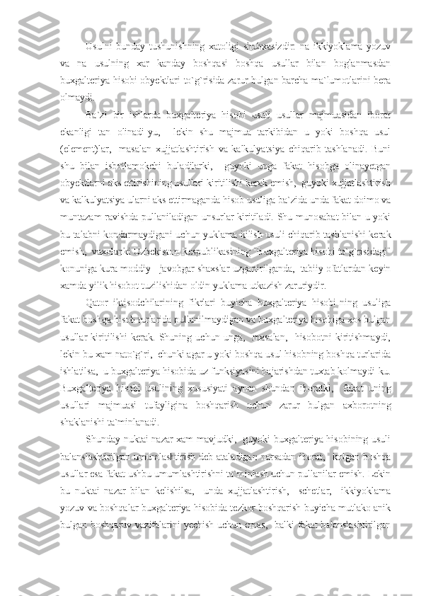 Usulni   bunday   tushunishning   xatoligi   shubxasizdir:   na   ikkiyoklama   yozuv
va   na   usulning   xar   kanday   boshqasi   boshqa   usullar   bilan   boglanmasdan
buxgalteriya hisobi obyektlari to`g`risida zarur bulgan barcha ma`lumotlarini bera
olmaydi.
Ba`zi   bir   ishlarda   buxgalteriya   hisobi   usuli   usullar   majmuasidan   iborat
ekanligi   tan   olinadi-yu,     lekin   shu   majmua   tarkibidan   u   yoki   boshqa   usul
(element)lar,     masalan   xujjatlashtirish   va   kalkulyatsiya   chiqarib   tashlanadi.   Buni
shu   bilan   isbotlamokchi   buladilarki,     guyoki   unga   fakat   hisobga   olinayetgan
obyektlarni aks ettirishining usullari kiritilishi kerak emish,  guyoki xujjatlashtirish
va kalkulyatsiya ularni aks ettirmaganda hisob usuliga ba`zida unda fakat doimo va
muntazam ravishda pullaniladigan unsurlar kiritiladi. Shu munosabat bilan u yoki
bu talabni kondarmaydigani uchun yuklama kilish usuli chiqarib tashlanishi kerak
emish,  vaxolanki Uzbekiston Respublikasining "Buxgalteriya hisobi to`g`risidagi"
konuniga kura moddiy - javobgar shaxslar uzgartirilganda,  tabiiy ofatlardan keyin
xamda yilik hisobot tuzilishidan oldin yuklama utkazish zaruriydir.
Qator   iktisodchilarining   fikrlari   buyicha   buxgalteriya   hisobi-ning   usuliga
fakat boshqa hisob turlarida pullanilmaydigan va buxgalteriya hisobiga xos bulgan
usullar   kiritilishi   kerak.   Shuning   uchun   unga,     masalan,     hisobotni   kiritishmaydi,
lekin bu xam nato`g`ri,  chunki agar u yoki boshqa usul hisobning boshqa turlarida
ishlatilsa,  u buxgalteriya hisobida uz funksiyasini bajarishdan tuxtab kolmaydi-ku.
Buxgalteriya   hisobi   usulining   xususiyati   aynan   shundan   iboratki,     fakat   uning
usullari   majmuasi   tufayligina   boshqarish   uchun   zarur   bulgan   axborotning
shaklanishi ta`minlanadi.
Shunday nuktai nazar xam mavjudki,   guyoki buxgalteriya hisobining usuli
balanslashtirilgan   umumlashtirish   deb  ataladigan   narsadan   iborat,     kolgan   boshqa
usullar esa fakat ushbu umumlashtirishni ta`minlash uchun pullanilar emish. Lekin
bu   nuktai   nazar   bilan   kelishilsa,     unda   xujjatlashtirish,     schetlar,     ikkiyoklama
yozuv va boshqalar buxgalteriya hisobida tezkor boshqarish buyicha mutlako anik
bulgan boshqaruv vazifalarini yechish uchun emas,   balki  fakat  balanslashtirilgan 