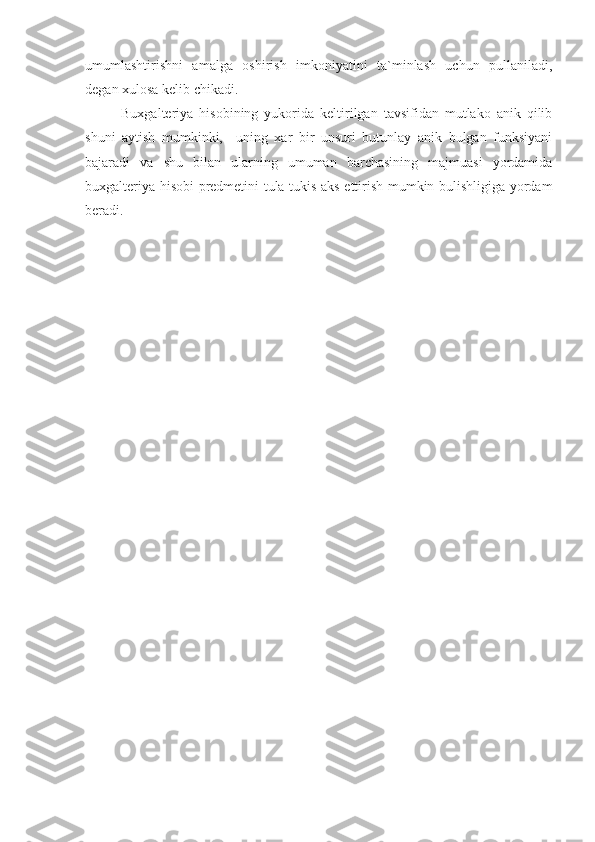 umumlashtirishni   amalga   oshirish   imkoniyatini   ta`minlash   uchun   pullaniladi,
degan xulosa kelib chikadi.
Buxgalteriya   hisobining   yukorida   keltirilgan   tavsifidan   mutlako   anik   qilib
shuni   aytish   mumkinki,     uning   xar   bir   unsuri   butunlay   anik   bulgan   funksiyani
bajaradi   va   shu   bilan   ularning   umuman   barchasining   majmuasi   yordamida
buxgalteriya hisobi predmetini tula-tukis aks ettirish mumkin bulishligiga yordam
beradi. 