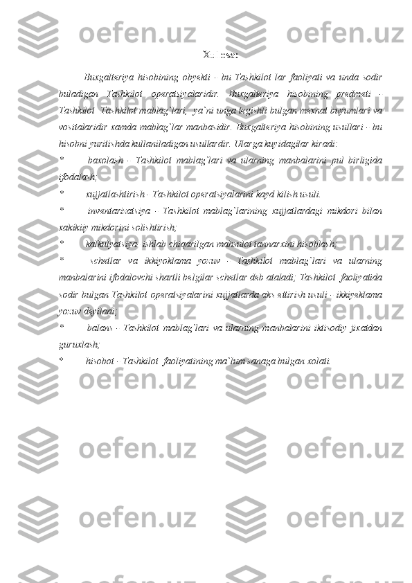 Xulosa:
Buxgalteriya   hisobining   obyekti   -   bu   Tashkilot   lar   faoliyati   va   unda   sodir
buladigan   Tashkilot   operatsiyalaridir.   Buxgalteriya   hisobining   predmeti   -
Tashkilot  Tashkilot mablag`lari,  ya`ni unga tegishli bulgan mexnat buyumlari va
vositalaridir xamda mablag`lar manbasidir. Buxgalteriya hisobining usullari - bu
hisobni yuritishda kullaniladigan usullardir. Ularga kuyidagilar kiradi:
*   baxolash   -   Tashkilot   mablag`lari   va   ularning   manbalarini   pul   birligida
ifodalash;
*  xujjatlashtirish - Tashkilot operatsiyalarini kayd kilish usuli.
*   inventarizatsiya   -   Tashkilot   mablag`larining   xujjatlardagi   mikdori   bilan
xakikiiy mikdorini solishtirish;
*  kalkulyatsiya- ishlab chiqarilgan mahsulot tannarxini hisoblash;
*   schetlar   va   ikkiyoklama   yozuv   -   Tashkilot   mablag`lari   va   ularning
manbalarini ifodalovchi shartli belgilar schetlar deb ataladi; Tashkilot  faoliyatida
sodir bulgan Tashkilot operatsiyalarini xujjatlarda aks ettirish usuli - ikkiyeklama
yozuv deyiladi;
*   balans   -   Tashkilot   mablag`lari   va   ularning   manbalarini   iktisodiy   jixatdan
guruxlash; 
*  hisobot - Tashkilot  faoliyatining ma`lum sanaga bulgan xolati. 