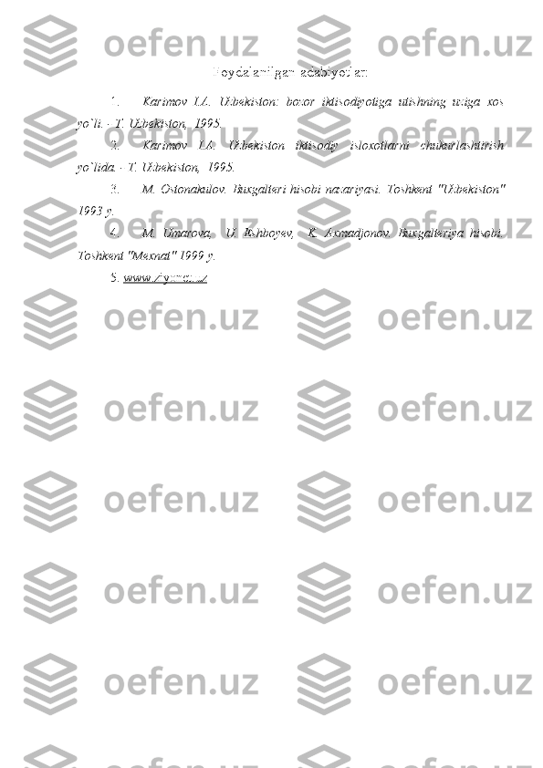 Foydalanilgan adabiyotlar:
1.  Karimov   I.A.   Uzbekiston:   bozor   iktisodiyotiga   utishning   uziga   xos
yo`li. - T. Uzbekiston,  1995.
2.  Karimov   I.A.   Uzbekiston   iktisodiy   isloxotlarni   chukurlashtirish
yo`lida. - T. Uzbekiston,  1995.
3.  M. Ostonakulov. Buxgalteri hisobi nazariyasi.   Toshkent "Uzbekiston"
1993 y.
4.  M.   Umarova,     U.   Eshboyev,     K.   Axmadjonov.   Buxgalteriya   hisobi.
Toshkent "Mexnat" 1999 y.
5.  www.ziyonet.uz     
  