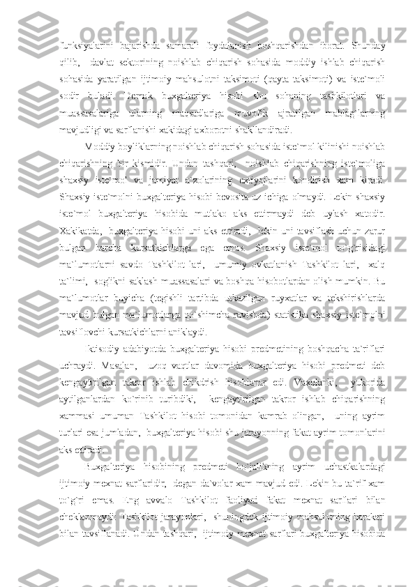 funksiyalarini   bajarishda   samarali   foydalanish   boshqarishdan   iborat.   Shunday
qilib,     davlat   sektorining   noishlab   chiqarish   sohasida   moddiy   ishlab   chiqarish
sohasida   yaratilgan   ijtimoiy   mahsulotni   taksimoti   (qayta   taksimoti)   va   iste`moli
sodir   buladi.   Demak   buxgalteriya   hisobi   shu   sohaning   tashkilotlari   va
muassasalariga   ularning   maqsadlariga   muvofik   ajratilgan   mablag`larning
mavjudligi va sarflanishi xakidagi axborotni shakllandiradi.
Moddiy boyliklarning noishlab chiqarish sohasida iste`mol kilinishi noishlab
chiqarishning   bir   kismidir.   Undan   tashqari,     noishlab   chiqarishning   iste`moliga
shaxsiy   iste`mol   va   jamiyat   a`zolarining   extiyojlarini   kondirish   xam   kiradi.
Shaxsiy iste`molni  buxgalteriya hisobi  bevosita  uz ichiga olmaydi. Lekin shaxsiy
iste`mol   buxgalteriya   hisobida   mutlako   aks   ettirmaydi   deb   uylash   xatodir.
Xakikatda,    buxgalteriya  hisobi  uni  aks   ettiradi,     lekin  uni  tavsiflash  uchun  zarur
bulgan   barcha   kursatkichlarga   ega   emas.   Shaxsiy   iste`mol   to`g`risidagi
ma`lumotlarni   savdo   Tashkilot   lari,     umumiy   ovkatlanish   Tashkilot   lari,     xalq
ta`limi,   soglikni saklash muassasalari  va boshqa hisobotlardan olish mumkin. Bu
ma`lumotlar   buyicha   (tegishli   tartibda   utkazilgan   ruyxatlar   va   tekshirishlarda
mavjud   bulgan   ma`lumotlarga   qo`shimcha   ravishda)   statistika   shaxsiy   iste`molni
tavsiflovchi kursatkichlarni aniklaydi.
Iktisodiy   adabiyotda   buxgalteriya   hisobi   predmetining   boshqacha   ta`riflari
uchraydi.   Masalan,     uzoq   vaqtlar   davomida   buxgalteriya   hisobi   predmeti   deb
kengaytirilgan   takror   ishlab   chikdrish   hisoblanar   edi.   Vaxolanki,     yukorida
aytilganlardan   ko`rinib   turibdiki,     kengaytirilgan   takror   ishlab   chiqarishning
xammasi   umuman   Tashkilot   hisobi   tomonidan   kamrab   olingan,     uning   ayrim
turlari esa jumladan,   buxgalteriya hisobi shu jarayonning fakat ayrim tomonlarini
aks ettiradi.
Buxgalteriya   hisobining   predmeti   ho`jalikning   ayrim   uchastkalardagi
ijtimoiy mexnat  sarflaridir,   degan da`volar  xam  mavjud edi. Lekin bu ta`rif xam
to`g`ri   emas.   Eng   avvalo   Tashkilot   faoliyati   fakat   mexnat   sarflari   bilan
cheklanmaydi:   Tashkilot   jarayonlari,     shuningdek   ijtimoiy   mahsulotning   harakati
bilan tavsiflanadi. Undan tashqari,   ijtimoiy mexnat  sarflari buxgalteriya hisobida 