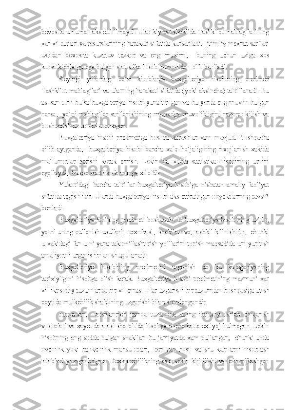 bevosita umuman aks ettirilmaydi. Ular kiymat shaklida Tashkilot mablag`larining
xar xil turlari va resurslarining harakati sifatida kursatiladi. Ijtimoiy mexnat sarflari
ustidan   bevosita   kuzatuv   tezkor   va   eng   muximi,     buning   uchun   uziga   xos
kursatkichlarga ega bulgan statistika hisobi tomonidan olib boriladi.
Keyingi   yillardagi   ba`zi   kitoblarda   buxgalteriya   hisobining   predmeti
Tashkilot mablag`lari va ularning harakati sifatida (yoki aksincha) ta`riflanadi. Bu
asosan turli bulsa buxgalteriya hisobi yunaltirilgan va bu yerda eng muxim bulgan
narsa,   ya`ni mablag`lar  sarflanishining maqsadga  muvofikligini  nazorat  kilish va
boshqarish uz urnini topmagan.
Buxgalteriya   hisobi   predmetiga   boshqa   karashlar   xam   mavjud.   Boshqacha
qilib   aytganda,     buxgalteriya   hisobi   barcha   xalq   ho`jaligining   rivojlanish   xakida
ma`lumotlar   berishi   kerak   emish.   Lekin   bu   xolda   statistika   hisobining   urnini
egallaydi,  bu esa mutlako konunga xilofdir.
Yukoridagi   barcha   ta`riflar   buxgalteriya   hisobiga   nisbatan   amaliy   faoliyat
sifatida tegishlidir. Ularda buxgalteriya hisobi aks ettiradigan obyektlarning tavsifi
beriladi.
Buxgalteriya fanining predmeti boshqadir. U buxgalteriya hisobining uzidir,
ya`ni uning pullanish usullari,  texnikasi,  shakllari va, tashkil kilinishidir,  chunki
u xakidagi fan u ni yana takomillashtirish yo`llarini topish maqsadida uni yuritish
amaliyotni urganishbilan shugullanadi.
Buxgalteriya   hisobining   predmetini   urganish   da   bu   kategoriyaning
tarixiyligini   hisobga   olish   kerak.   Buxgalteriya   hisobi   predmetining   mazmuni   xar
xil iktisodiy tuzumlarda bir xil emas. Ular uzgarishi bir tuzumdan boshqasiga utish
paytida mulkchilik shaklining uzgarishi bilan shartlangandir.
Jumladan,     boshlanrich   jamoa   tuzumida   uning   ibtidoiy   ishlab   chiqarish
vositalari va xayet darajasi sharoitida hisobga uncha katta extiyoj bulmagan. Lekin
hisobning   eng  sodda   bulgan   shakllari   bu  jamiyatda   xam   pullangan,     chunki   unda
ovchilik   yoki   balikchilik   mahsulotlari,     terilgan   hosil   va   shu   kabilarni   hisoblash
talablari yuzaga kelgan. Dexkonchilikning asta-sekin kiritilishi  va takomillashgan 