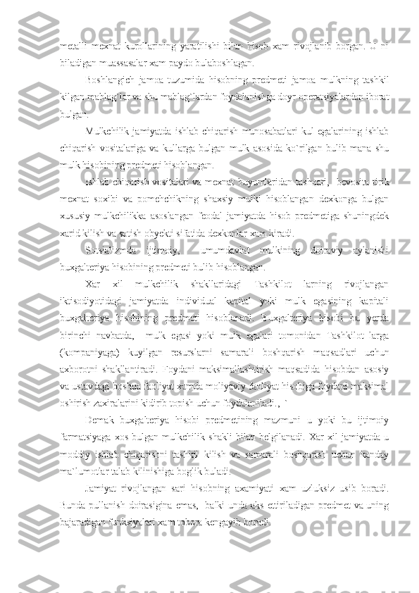 metalli   mexnat   kurollarining   yaratilishi   bilan   hisob   xam   rivojlanib   borgan.   U   ni
biladigan muassasalar xam paydo bulaboshlagan.
Boshlangich   jamoa   tuzumida   hisobning   predmeti   jamoa   mulkning   tashkil
kilgan mablag`lar va shu mablag`lardan foydalanishga doyr operatsiyalardan iborat
bulgan.
Mulkchilik   jamiyatda   ishlab   chiqarish   munosabatlari   kul   egalarining   ishlab
chiqarish   vositalariga   va   kullarga   bulgan   mulk   asosida   ko`rilgan   bulib   mana   shu
mulk hisobining predmeti hisoblangan.
Ishlab chiqarish vositalari  va mexnat  buyumlaridan tashqari,    bevosita tirik
mexnat   soxibi   va   pomehchikning   shaxsiy   mulki   hisoblangan   dexkonga   bulgan
xususiy   mulkchilikka   asoslangan   feodal   jamiyatda   hisob   predmetiga   shuningdek
xarid kilish va sotish obyekti sifatida dexkonlar xam kiradi.
Sotsializmda   ijtimoiy,     umumdavlat   mulkining   doiraviy   aylanishi
buxgalteriya hisobining predmeti bulib hisoblangan.
Xar   xil   mulkchilik   shakllaridagi   Tashkilot   larning   rivojlangan
iktisodiyotidagi   jamiyatda   individual   kapital   yoki   mulk   egasining   kapitali
buxgalteriya   hisobining   predmeti   hisoblanadi.   Buxgalteriya   hisobi   bu   yerda
birinchi   navbatda,     mulk   egasi   yoki   mulk   egalari   tomonidan   Tashkilot   larga
(kompaniyaga)   kuyilgan   resurslarni   samarali   boshqarish   maqsadlari   uchun
axborotni   shakllantiradi.   Foydani   maksimallashtirish   maqsadida   hisobdan   asosiy
va ustavdagi boshqa faoliyat xamda moliyaviy faoliyat hisobiga foydani maksimal
oshirish zaxiralarini kidirib topish uchun foydalaniladi.,  `
Demak   buxgalteriya   hisobi   predmetining   mazmuni   u   yoki   bu   ijtimoiy
farmatsiyaga   xos   bulgan   mulkchilik   shakli   bilan   belgilanadi.   Xar   xil   jamiyatda   u
moddiy   ishlab   chiqarishni   tashkil   kilish   va   samarali   boshqarish   uchun   kanday
ma`lumotlar talab kilinishiga boglik buladi.
Jamiyat   rivojlangan   sari   hisobning   axamiyati   xam   uzluksiz   usib   boradi.
Bunda pullanish doirasigina emas,   balki unda aks ettiriladigan predmet va uning
bajaradigan funksiyalari xam tobora kengayib boradi. 