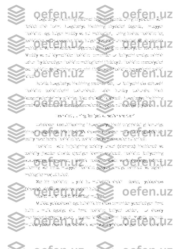 Buxgalteriya   hisobining   predmeti   bilan   bir   qatorda   uning   obyektlarini   xam
farklab   olish   lozim.   Buxgalteriya   hisobining   obyektlari   deganda,     muayyan
Tashkilot     ega   bulgan   moddiy   va   pul   mablag`lari,     uning   boshqa   Tashkilot   lar,
tashkilotlar   va   muassasalar   bilan   bulgan   yuridik   munosabatlari   va   shuningdek
mablag`lar   va   munosabatlarni   uzgartiradigan   Tashkilot   operatsiyalari   tushuniladi.
Moddiy   va   pul   kiymatliklar   Tashkilot     tomonidan   uz   faoliyatini   amalga   oshirish
uchun foydalanadigan Tashkilot  mablag`larini  ifodalaydi. Tashkilot  operatsiyalari
esa   Tashkilot   faoliyatining   mazmunini   ifodalovchi   Tashkilot   jarayonlarini   tashkil
kiladi.
Ba`zida buxgalteriya hisobining predmeti deb,   uz faoliyatini aks ettiruvchi
Tashkilot   tashkilotlarini   tushunishadi.   Lekin   bunday   tushuncha   hisob
kategoriyalarini ilmiy talkiniga fakat chalkashlik kiritadi. Buxgalteriya hisobining
predmeti,  albatta,  aks ettiradigan narsalardir,  lekin u pullanadigan joy emas.
 Tashkilot ,  uning faoliyat kursatish shartlari
Uzbekistan   Respublikasining   "Buxgalteriya   hisobi   to`g`risida"   gi   konuniga
binoan   buxgalteriya   hisobi   yuridik   shaxe   hisoblangan   mulkchilikning   shaklidan
qat`iy nazar barcha Tashkilot lar,  tashkilotlar va muassasalar pullaniladi.
Tashkilot     xalq   ho`jaligining   tarkibiy   unsuri   (elementa)   hisoblanadi   va
tashkiliy   jixatdan   aloxida   ajratilgan   kismini   anglatadi.   Tashkilot   faoliyatining
xususiyatiga   kura   sanoat,     kishlok   Tashkilot   savdo   va   boshqalarga   bulinadi.
Ularning   xar   birida   muayyan   Tashkilot   jarayoni   amalga   oshiriladi   va   tegishli
mablag`lar mavjud buladi.
Xar   bir   Tashkilot     u   yoki   bu   mulkchilik   shakli   -   davlat,     yakkashaxs
(shaxsiy),  shirkat va tezkorga tegishli buladi.
Davlat mulki - davlat shaxsidagi mulkdir.
Mulkka yakkashaxsli  ega bulishlik bir shaxs tomonidan yaratiladigan firma
bulib   u   mulk   egasiga   shu   firma   Tashkilot   faoliyati   ustidan,     uz   shaxsiy
manfaatlaridan   qat`iy   nazar,     nazorat   kilish   imkonini   beradi.   Yuridik   ma`noda
mulkka   yakka   shaxsli   ega   bulishlik   xam   xususiy   shaxs   singari   usha   Tashkilot 