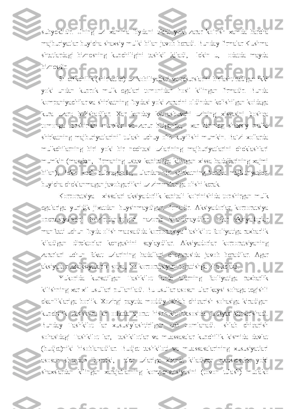 subyektidir.   Uning   uzi   xamma   foydani   oladi   yoki   zarar   ko`rish   xamda   barcha
majburiyatlar buyicha shaxsiy mulki bilan javob beradi. Bunday firmalar Kushma
shtatlardagi   biznesning   kupchiligini   tashkil   kiladi,     lekin   u,     odatda   mayda
biznesdir.
SHerikchilik (shirkatlar) uz kobiliyatlari va resurslarini birlashtiradigan ikki
yoki   undan   kuprok   mulk   egalari   tomonidan   hosil   kilingan   firmadir.   Bunda
kompaniyachilar va shirkatning foydasi yoki zararini oldindan kelishilgan koidaga
kura   uzaro   bulishadilar.   Xar   kanday   katnashuvchi   uzining   xissasini   boshqa
tomonga   topshirishi   mumkin   va   zarur   bulganda,     xar   birining   shaxsiy   mulki
shirkatning   majburiyatlarini"   tulash   uchuy   olib   kuyilishi   mumkin.   Ba`zi   xollarda
mulkchilarning   biri   yoki   bir   nechtasi   uzlarining   majburiyatlarini   cheklashlari
mumkin   (masalan,     firmaning   ustav   kapitaliga   kilingan   xissa   badallarining   xajmi
bilan),     lekin   xech   bulmaganda,     ulardan   biri   shirkatning   barcha   majburiyatlari
buyicha cheklanmagan javobgarlikni uz zimmalariga olishi kerak.
Korporatsiya   -   xissalari   aksiyadorlik   kapitali   ko`rinishida   topshirgan   mulk
egalariga   yuridik   jixatdan   buysinmaydigan   firmadir.   Aksiyadorlar   korporatsiya
operatsiyalarini   to`g`ridan-to`g`ri   nazorat   kilaolmaydilar.   Ular   aksiyadorlar
manfaati uchun foyda olish maqsadida korporatsiya Tashkilot faoliyatiga raxbarlik
kiladigan   direktorlar   kengashini   saylaydilar.   Aksiyadorlar   korporatsiyaning
zararlari   uchun   fakat   uzlarining   badallari   chegarasida   javob   beradilar.   Agar
aksiyador uz aksiyalarini sotsa,  bu korporatsiyani tugatishga olib keladi. 
Yukorida   kursatilgan   Tashkilot   larda   ularning   faoliyatiga   raxbarlik
kilishning xar xil usullari pullaniladi. Bu usullar asosan ular kaysi sohaga tegishli
ekanliklariga   borlik.   Xozirgi   paytda   moddiy   ishlab   chiqarish   sohasiga   kiradigan
kupchilik   Tashkilot   lar   odatda   tijorat   hisob-kitobiasosida   faoliyat   kursatishadi.
Bunday   Tashkilot   lar   xususiylashtirilgan   deb   nomlanadi.   Ishlab   chiqarish
sohasidagi   Tashkilot   lar,     tashkilotlar   va   muassasalar   kupchilik   kismida   davlat
(budjet)niki   hisoblanadilar.   Budjet   tashkiloti   va   muassasalarining   xususiyatlari
asosan   shundan   iboratki,     ular   uzlariga   xizmat   kiladigan   muassasalar   yoki
shaxslardan   kilingan   xarajatlarning   kompensatsiyasini   (tovon   tulash)   mutlako 