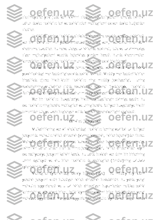 olaolmaydilar   yoki   juda   kam   kismini   oladilar.   Uz   faoliyatlarini   amalga   oshirish
uchun  davlat   Tashkilot   lari   va  tashkilotlari   mablag`larni   asosan   davlat   budjetidan
oladilar.
Tashkilot   larning   Tashkilot   alokalari   shartnoma   asosida   amalga   oshiriladi.
xar   bir   Tashkilot     mol   yetkazib   beruvchilar   bilan   xam,     xaridorlar   bilan   xam
shartnoma tuzadilar. Bu narsa ularga uz ishlarida ratsional,   tula va uz zimmasiga
olgan   majburiyatlarni   vaqtida   bajarishga   yordam   beradi.   Bunda   shartnomalar-
kontraktlar Tashkilot lar Tashkilot munosabatlarining asosi hisoblanadi.
Tashkilot   ning   ishi   barcha   jamoa   va   aloxida   xar   bir   xodimning   ishini
yaxshilashdagi manfaatdorligi asosida tashkil kilinadi. Moddiy manfaatdorlik bilan
birgalikda   tijorat   hisob-kitobi   Tashkilot   ning   moddiy   javobgarligi,     uning
raxbarlarining   mulkchilar   oldida   resurslardan   ratsional   foydalanish,     Tashkilot
faoliyatining moliyaviy natijalari uchun moddiy javobgarlikni nazarda tutadi.
Xar   bir   Tashkilot     buxgalteriya   hisobining   tugallangin   tizimiga   egadir.   Bu
esa Tashkilot ning barcha mablag`lari va uning barcha faoliyati buxgalteriya hisobi
tomonidan tula va uzaro boglangan xolda kamrab olinar ekanligini anglatadi.
 Tashkilot    jarayonlari
Mulkchilikning   xar   xil   shakllaridagi   Tashkilot   larning   vazifasi   uz   faoliyati
jarayonida mahsulot ishlab chiqarish (xizmat kursatish,   ishlar bajarish)dan iborat.
Mahsulot   shilab   chiqarish   (xizmat   kursatish,     ishlar   bajarish)   uzliksiz   amalga
oshirilishi   uchun   undan   oldin  ta`minot   jarayoni   utishi,     ishlab   chiqarishdan   keyin
esa   realiyatsiya   jarayoni   kelishi   kerak.   Bu   uchta  boskich   xar   doim   bir   birlarining
urnini   egallaydi   va   shu   bilan   Tashkilot   da   mablag`lar   (fondlar)ning   uzluksiz
aylanishini hosil kilishadi.
Mablag`lar   aylanishidagi   asosiy   boskich   (faza)   -   bu   moddiy   boyliklarni
yaratish   jarayoni   sodir   buladigan   ishlab   chiqarish   boskdchidir.   Bu   yerda   yangi
mahsulot   tayyorlanadi   va   u   uzi   ishlab   chiqarilgan   buyumlardan   nafakat   tashki
ko`rinishi va xususiyati bilan,   balki kiymatining xajmi bilan fark kiladigan yangi
mahsulot tayyorlanadi. Yangidan tayyorlangan mahsulot kiymati sarflangan ishlab 