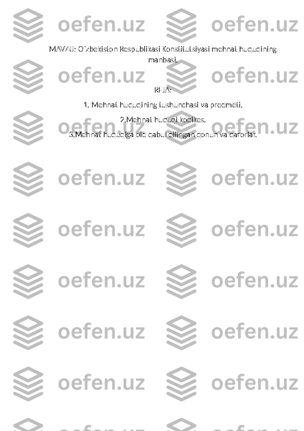 MAVZU:  O`zbekiston Respublikasi Konstitutsiyasi mehnat huquqining
manbasi.
REJA:
1. Mehnat huquqining tushunchasi va predmeti.
2.Mehnat huquqi kodikes.
3.Mehnat huquqiga oid qabul qilingan qonun va qarorlar. 