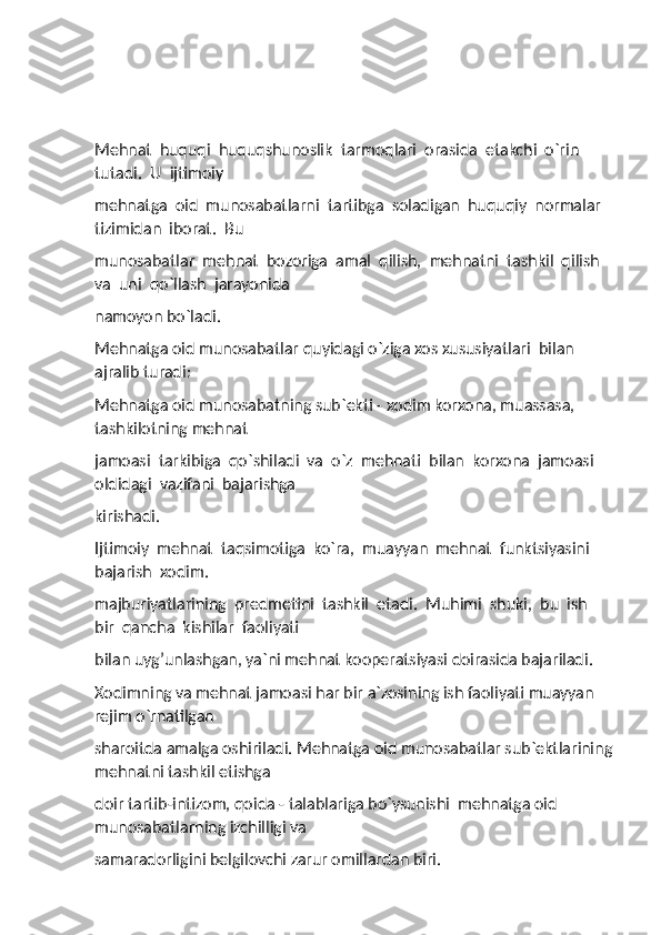 Mehnat  huquqi  huquqshunoslik  tarmoqlari  orasida  etakchi  o`rin  
tutadi.  U  ijtimoiy 
mehnatga  oid  munosabatlarni  tartibga  soladigan  huquqiy  normalar  
tizimidan  iborat.  Bu 
munosabatlar  mehnat  bozoriga  amal  qilish,  mehnatni  tashkil  qilish  
va  uni  qo`llash  jarayonida 
namoyon bo`ladi. 
Mehnatga oid munosabatlar quyidagi o`ziga xos xususiyatlari  bilan 
ajralib turadi: 
Mehnatga oid munosabatning sub`ekti - xodim korxona, muassasa, 
tashkilotning mehnat 
jamoasi  tarkibiga  qo`shiladi  va  o`z  mehnati  bilan  korxona  jamoasi  
oldidagi  vazifani  bajarishga 
kirishadi. 
Ijtimoiy  mehnat  taqsimotiga  ko`ra,  muayyan  mehnat  funktsiyasini  
bajarish  xodim.
majburiyatlarining  predmetini  tashkil  etadi.  Muhimi  shuki,  bu  ish  
bir  qancha  kishilar  faoliyati 
bilan uyg’unlashgan, ya`ni mehnat kooperatsiyasi doirasida bajariladi. 
Xodimning va mehnat jamoasi har bir a`zosining ish faoliyati muayyan 
rejim o`rnatilgan 
sharoitda amalga oshiriladi. Mehnatga oid munosabatlar sub`ektlarining
mehnatni tashkil etishga 
doir tartib-intizom, qoida - talablariga bo`ysunishi  mehnatga oid 
munosabatlarning izchilligi va 
samaradorligini belgilovchi zarur omillardan biri.         