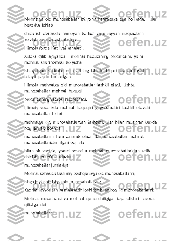 Mehnatga  oid  munosabatlar  ixtiyoriy  harakterga  ega  bo`lsada,    ular 
bevosita  ishlab 
chiqarish  doirasida  namoyon  bo`ladi  va  muayyan  maqsadlarni  
ko`zlab  amalga  oshiriladigan 
ijtimoiy foydali faoliyat sanaladi. 
Xulosa  qilib  aytganda,    mehnat  huquqining  predmetini,  ya`ni  
mehnat  shartnomasi  bo`yicha 
ishlayotgan  xodimlar  mehnatining  ishlab  chiqarishda  qo`llanishi  
tufayli  paydo  bo`ladigan 
ijtimoiy  mehnatga  oid  munosabatlar  tashkil  etadi.  Ushbu  
munosabatlar  mehnat  huquqi 
predmetining yadrosi hisoblanadi. 
Ijtimoiy  voqelikda  mehnat  huquqining  predmetini  tashkil  etuvchi  
munosabatlar  tizimi 
mehnatga  oid  munosabatlardan  tashqari,  ular  bilan  muayyan  tarzda
bog’langan  boshqa 
munosabatlarni  ham  qamrab  oladi.  Bu  munosabatlar  mehnat  
munosabatlaridan  ilgariroq,  ular 
bilan  bir  vaqtda,  yoxud  bevosita  mehnat  munosabatlaridan  kelib  
chiqishi  mumkin.  Mazkur 
munosabatlar jumlasiga:         
Mehnat sohasida tashkiliy boshqaruvga oid munosabatlarni; 
Ishga joylashtirishga oid munosabatlarni ; 
Kadrlar tayyorlash va malakasini oshirish bilan bog’liq munosabatlarni; 
Mehnat  muxofazasi  va  mehnat  qonunchiligiga  rioya  etishni  nazorat  
qilishga  doir 
munosabatlarni;  