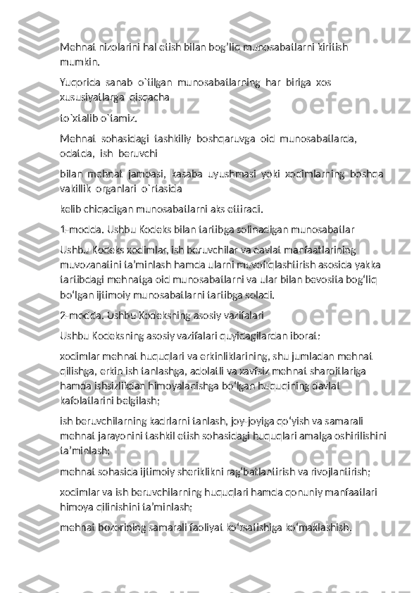 Mehnat nizolarini hal etish bilan bog’liq munosabatlarni kiritish 
mumkin.  
Yuqorida  sanab  o`tilgan  munosabatlarning  har  biriga  xos  
xususiyatlarga  qisqacha 
to`xtalib o`tamiz.
Mehnat  sohasidagi  tashkiliy  boshqaruvga  oid  munosabatlarda,  
odatda,  ish  beruvchi 
bilan  mehnat  jamoasi,  kasaba  uyushmasi  yoki  xodimlarning  boshqa  
vakillik  organlari  o`rtasida 
kelib chiqadigan munosabatlarni aks ettiradi. 
1-modda. Ushbu Kodeks bilan tartibga solinadigan munosabatlar
Ushbu Kodeks xodimlar, ish beruvchilar va davlat manfaatlarining 
muvozanatini ta’minlash hamda ularni muvofiqlashtirish asosida yakka 
tartibdagi mehnatga oid munosabatlarni va ular bilan bevosita bog‘liq 
bo‘lgan ijtimoiy munosabatlarni tartibga soladi.
2-modda. Ushbu Kodeksning asosiy vazifalari
Ushbu Kodeksning asosiy vazifalari quyidagilardan iborat:
xodimlar mehnat huquqlari va erkinliklarining, shu jumladan mehnat 
qilishga, erkin ish tanlashga, adolatli va xavfsiz mehnat sharoitlariga 
hamda ishsizlikdan himoyalanishga bo‘lgan huquqining davlat 
kafolatlarini belgilash;
ish beruvchilarning kadrlarni tanlash, joy-joyiga qo‘yish va samarali 
mehnat jarayonini tashkil etish sohasidagi huquqlari amalga oshirilishini
ta’minlash;
mehnat sohasida ijtimoiy sheriklikni rag‘batlantirish va rivojlantirish;
xodimlar va ish beruvchilarning huquqlari hamda qonuniy manfaatlari 
himoya qilinishini ta’minlash;
mehnat bozorining samarali faoliyat ko‘rsatishiga ko‘maklashish. 