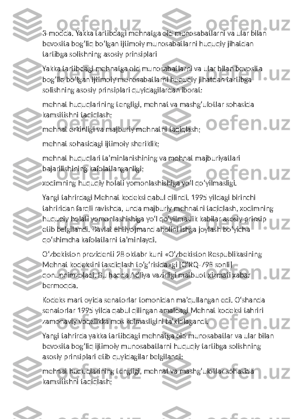 3-modda. Yakka tartibdagi mehnatga oid munosabatlarni va ular bilan 
bevosita bog‘liq bo‘lgan ijtimoiy munosabatlarni huquqiy jihatdan 
tartibga solishning asosiy prinsiplari
Yakka tartibdagi mehnatga oid munosabatlarni va ular bilan bevosita 
bog‘liq bo‘lgan ijtimoiy munosabatlarni huquqiy jihatdan tartibga 
solishning asosiy prinsiplari quyidagilardan iborat:
mehnat huquqlarining tengligi, mehnat va mashg‘ulotlar sohasida 
kamsitishni taqiqlash;
mehnat erkinligi va majburiy mehnatni taqiqlash;
mehnat sohasidagi ijtimoiy sheriklik;
mehnat huquqlari ta’minlanishining va mehnat majburiyatlari 
bajarilishining kafolatlanganligi;
xodimning huquqiy holati yomonlashishiga yo‘l qo‘yilmasligi.
Yangi tahrirdagi Mehnat kodeksi qabul qilindi. 1995 yildagi birinchi 
tahriridan farqli ravishda, unda majburiy mehnatni taqiqlash, xodimning
huquqiy holati yomonlashishiga yo‘l qo‘yilmaslik kabilar asosiy prinsip 
etib belgilandi. Davlat ehtiyojmand aholini ishga joylash bo‘yicha 
qo‘shimcha kafolatlarni ta’minlaydi.
O‘zbekiston prezidenti 28 oktabr kuni «O‘zbekiston Respublikasining 
Mehnat kodeksini tasdiqlash to‘g‘risida»gi [O‘RQ-798 sonli] 
qonunnimzoladi. Bu haqda Adliya vazirligi matbuot xizmati xabar 
bermoqda.
Kodeks mart oyida senatorlar tomonidan ma’qullangan edi. O‘shanda 
senatorlar 1995 yilda qabul qilingan amaldagi Mehnat kodeksi tahriri 
zamonaviy voqelikka mos kelmasligini ta’kidlagandi.
Yangi tahrirda yakka tartibdagi mehnatga oid munosabatlar va ular bilan
bevosita bog‘liq ijtimoiy munosabatlarni huquqiy tartibga solishning 
asosiy prinsiplari etib quyidagilar belgilandi:
mehnat huquqlarining tengligi, mehnat va mashg‘ulotlar sohasida 
kamsitishni taqiqlash; 