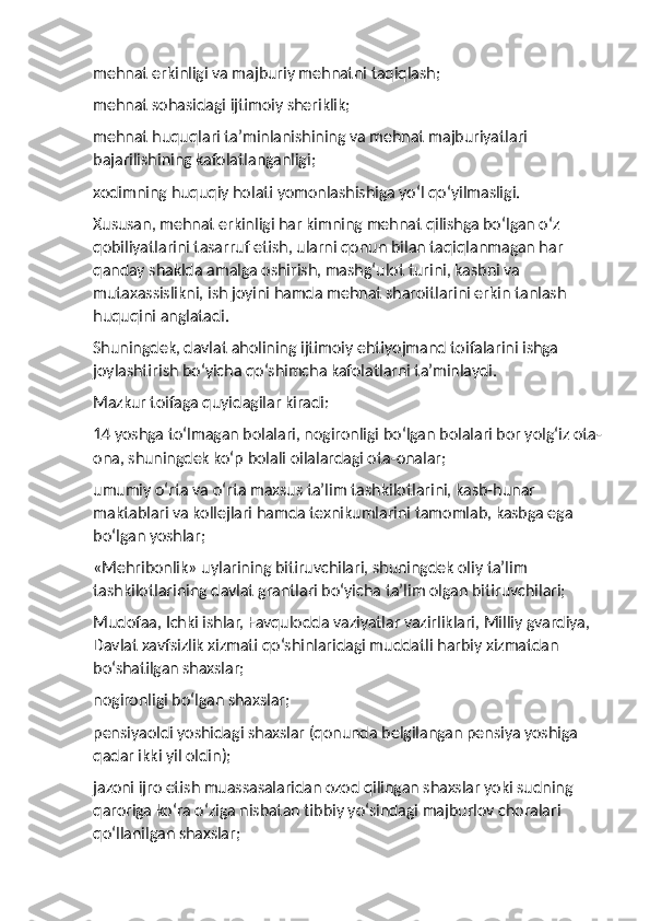 mehnat erkinligi va majburiy mehnatni taqiqlash;
mehnat sohasidagi ijtimoiy sheriklik;
mehnat huquqlari ta’minlanishining va mehnat majburiyatlari 
bajarilishining kafolatlanganligi;
xodimning huquqiy holati yomonlashishiga yo‘l qo‘yilmasligi.
Xususan, mehnat erkinligi har kimning mehnat qilishga bo‘lgan o‘z 
qobiliyatlarini tasarruf etish, ularni qonun bilan taqiqlanmagan har 
qanday shaklda amalga oshirish, mashg‘ulot turini, kasbni va 
mutaxassislikni, ish joyini hamda mehnat sharoitlarini erkin tanlash 
huquqini anglatadi.
Shuningdek, davlat aholining ijtimoiy ehtiyojmand toifalarini ishga 
joylashtirish bo‘yicha qo‘shimcha kafolatlarni ta’minlaydi.
Mazkur toifaga quyidagilar kiradi:
14 yoshga to‘lmagan bolalari, nogironligi bo‘lgan bolalari bor yolg‘iz ota-
ona, shuningdek ko‘p bolali oilalardagi ota-onalar;
umumiy o‘rta va o‘rta maxsus ta’lim tashkilotlarini, kasb-hunar 
maktablari va kollejlari hamda texnikumlarini tamomlab, kasbga ega 
bo‘lgan yoshlar;
«Mehribonlik» uylarining bitiruvchilari, shuningdek oliy ta’lim 
tashkilotlarining davlat grantlari bo‘yicha ta’lim olgan bitiruvchilari;
Mudofaa, Ichki ishlar, Favqulodda vaziyatlar vazirliklari, Milliy gvardiya, 
Davlat xavfsizlik xizmati qo‘shinlaridagi muddatli harbiy xizmatdan 
bo‘shatilgan shaxslar;
nogironligi bo‘lgan shaxslar;
pensiyaoldi yoshidagi shaxslar (qonunda belgilangan pensiya yoshiga 
qadar ikki yil oldin);
jazoni ijro etish muassasalaridan ozod qilingan shaxslar yoki sudning 
qaroriga ko‘ra o‘ziga nisbatan tibbiy yo‘sindagi majburlov choralari 
qo‘llanilgan shaxslar; 