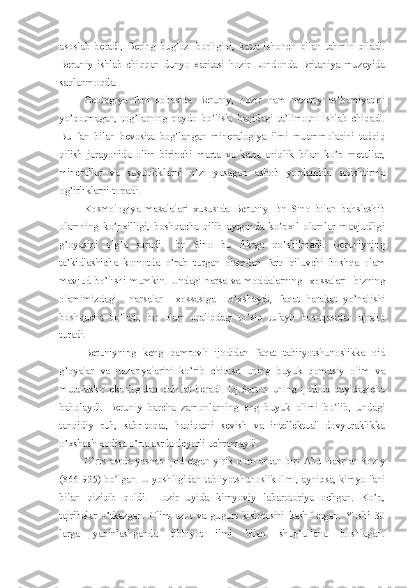 asoslab   beradi,   Bering   bug’ozi   borligini,   katta   ishonch   bilan   tahmin   qiladi.
Beruniy   ishlab   chiqqan   dunyo   xaritasi   hozir   Londonda   Britaniya   muzeyida
saqlanmoqda. 
Geologiya   fani   sohasida   Beruniy,   hozir   ham   nazariy   as’hamiyatini
yo’qotmagan,   tog’larning   paydo   bo’lishi   haqidagi   ta’limotni   ishlab   chiqadi.
Bu   fan   bilan   bevosita   bog’langan   mineralogiya   ilmi   muammolarini   tadqiq
qilish   jarayonida   olim   birinchi   marta   va   katta   aniqlik   bilan   ko’p   metallar,
minerallar   va   suyuqliklarni   o’zi   yasagan   asbob   yordamida   solishtirma
og’irliklarni topadi. 
Kosmologiya   masalalari   xususida   Beruniy   Ibn   Sino   bilan   bahslashib
olamning   ko’pxilligi,   boshqacha   qilib   aytganda   ko’pxil   olamlar   mavjudligi
g’oyasini   olg’a   suradi.   Ibn   Sino   bu   fikrga   qo’shilmadi.   Beruniyning
ta’kidlashicha   koinotda   o’rab   turgan   olamdan   farq   qiluvchi   boshqa   olam
mavjud bo’lishi mumkin. Undagi narsa va moddalarning   xossalari   bizning
olamimizdagi     narsalar     xossasiga     o’xshaydi,   faqat   harakat   yo’nalishi
boshqacha   bo’ladi,   bir   olam   oraliqdagi   to’siq   tufayli   boshqasidan   ajralib
turadi. 
Beruniyning   keng   qamrovli   ijodidan   faqat   tabiiyotshunoslikka   oid
g’oyalar   va   nazariyalarini   ko’rib   chiqish   uning   buyuk   qomusiy   olim   va
mutafakkir   ekanligidan   dalolat   beradi.   Dj.Sarton   uning   ijodida   quyidagicha
baholaydi.   Beruniy   barcha   zamonlarning   eng   buyuk   olimi   bo’lib,   undagi
tanqidiy   ruh,   sabr-toqat,   haqiqatni   sevish   va   intellektual   dovyuraklikka
o’xshash xodisa o’rta asrda deyarli uchramaydi.
O’rta asrda yashab ijod etgan yirik olimlardan biri Abu Bakr ar-Roziy
(866-925) bo’lgan. U yoshligidan tabiiyotshunoslik ilmi, ayniqsa, kimyo fani
bilan   qiziqib   qoldi.   Hozir   uyida   kimyoviy   labarotoriya   ochgan.   Ko’p,
tajribalar   o’tkazgan.   Olim   azot   va   gugurt   kislotasini   kashf   etgan.   Yoshi   30
larga   yaqinlashganda   tibbiyot   ilmi   bilan   shug’ullana   boshlagan. 