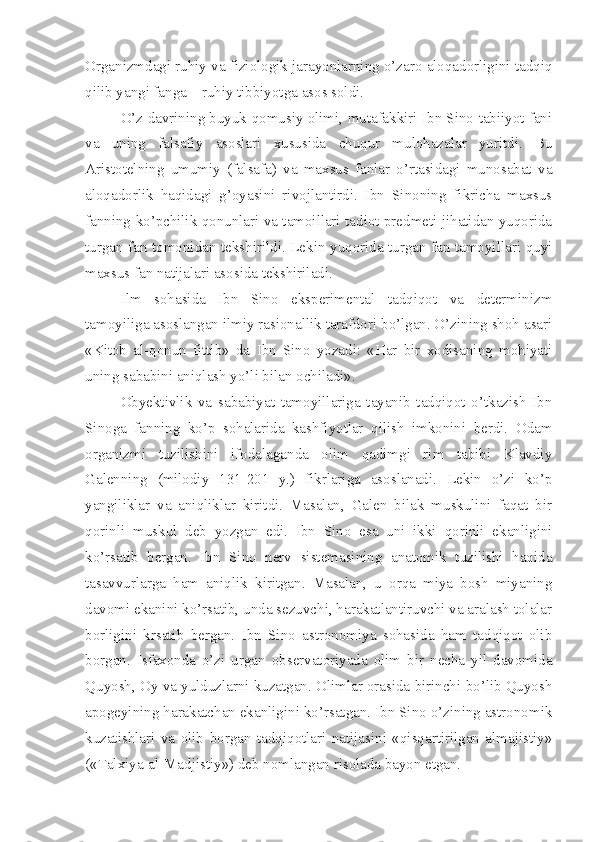 Organizmdagi ruhiy va fiziologik jarayonlarning o’zaro aloqadorligini tadqiq
qilib yangi fanga – ruhiy tibbiyotga asos soldi.
O’z davrining buyuk qomusiy olimi, mutafakkiri Ibn Sino tabiiyot fani
va   uning   falsafiy   asoslari   xususida   chuqur   mulohazalar   yuritdi.   Bu
Aristotelning   umumiy   (falsafa)   va   maxsus   fanlar   o’rtasidagi   munosabat   va
aloqadorlik   haqidagi   g’oyasini   rivojlantirdi.   Ibn   Sinoning   fikricha   maxsus
fanning ko’pchilik qonunlari va tamoillari tadiot predmeti jihatidan yuqorida
turgan fan tomonidan tekshirildi. Lekin yuqorida turgan fan tamoyillari quyi
maxsus fan natijalari asosida tekshiriladi. 
Ilm   sohasida   Ibn   Sino   eksperimental   tadqiqot   va   determinizm
tamoyiliga asoslangan ilmiy rasionallik tarafdori bo’lgan. O’zining shoh asari
«Kitob   al-qonun   fittib»   da   Ibn   Sino   yozadi:   «Har   bir   xodisaning   mohiyati
uning sababini aniqlash yo’li bilan ochiladi». 
Obyektivlik   va   sababiyat   tamoyillariga   tayanib   tadqiqot   o’tkazish   Ibn
Sinoga   fanning   ko’p   sohalarida   kashfiyotlar   qilish   imkonini   berdi.   Odam
organizmi   tuzilishini   ifodalaganda   olim   qadimgi   rim   tabibi   Klavdiy
Galenning   (milodiy   131-201   y.)   fikrlariga   asoslanadi.   Lekin   o’zi   ko’p
yangiliklar   va   aniqliklar   kiritdi.   Masalan,   Galen   bilak   muskulini   faqat   bir
qorinli   muskul   deb   yozgan   edi.   Ibn   Sino   esa   uni   ikki   qorinli   ekanligini
ko’rsatib   bergan.   Ibn   Sino   nerv   sistemasining   anatomik   tuzilishi   haqida
tasavvurlarga   ham   aniqlik   kiritgan.   Masalan,   u   orqa   miya   bosh   miyaning
davomi ekanini ko’rsatib, unda sezuvchi, harakatlantiruvchi va aralash tolalar
borligini   krsatib   bergan.   Ibn   Sino   astronomiya   sohasida   ham   tadqiqot   olib
borgan.   Isfaxonda   o’zi   urgan   observatoriyada   olim   bir   necha   yil   davomida
Quyosh, Oy va yulduzlarni kuzatgan. Olimlar orasida birinchi bo’lib Quyosh
apogeyining harakatchan ekanligini ko’rsatgan. Ibn Sino o’zining astronomik
kuzatishlari   va   olib   borgan   tadqiqotlari   natijasini   «qisqartirilgan   almajistiy»
(«Talxiya-al-Madjistiy») deb nomlangan risolada bayon etgan.  
