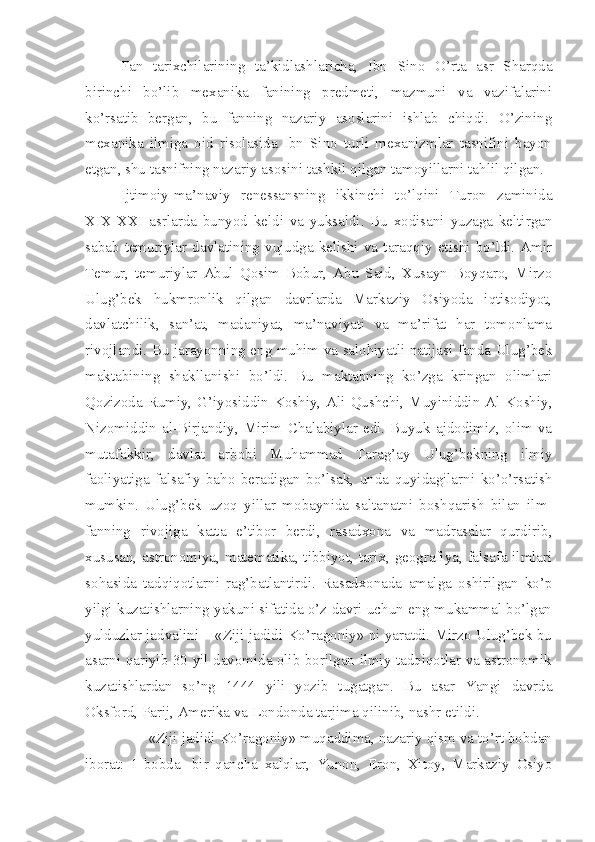 Fan   tarixchilarining   ta’kidlashlaricha,   Ibn   Sino   O’rta   asr   Sharqda
birinchi   bo’lib   mexanika   fanining   predmeti,   mazmuni   va   vazifalarini
ko’rsatib   bergan,   bu   fanning   nazariy   asoslarini   ishlab   chiqdi.   O’zining
mexanika   ilmiga   oid   risolasida   Ibn   Sino   turli   mexanizmlar   tasnifini   bayon
etgan, shu tasnifning nazariy asosini tashkil qilgan tamoyillarni tahlil qilgan.
Ijtimoiy-ma’naviy   renessansning   ikkinchi   to’lqini   Turon   zaminida
XIX-XXI   asrlarda   bunyod   keldi   va   yuksaldi.   Bu   xodisani   yuzaga   keltirgan
sabab   temuriylar   davlatining  vujudga  kelishi  va   taraqqiy  etishi   bo’ldi.  Amir
Temur,   temuriylar   Abul   Qosim   Bobur,   Abu   Said,   Xusayn   Boyqaro,   Mirzo
Ulug’bek   hukmronlik   qilgan   davrlarda   Markaziy   Osiyoda   iqtisodiyot,
davlatchilik,   san’at,   madaniyat,   ma’naviyati   va   ma’rifat   har   tomonlama
rivojlandi. Bu jarayonning eng muhim va salohiyatli natijasi fanda Ulug’bek
maktabining   shakllanishi   bo’ldi.   Bu   maktabning   ko’zga   kringan   olimlari
Qozizoda Rumiy, G’iyosiddin Koshiy, Ali Qushchi, Muyiniddin Al-Koshiy,
Nizomiddin   al-Birjandiy,   Mirim   Chalabiylar   edi.   Buyuk   ajdodimiz,   olim   va
mutafakkir,   davlat   arbobi   Muhammad   Tarag’ay   Ulug’bekning   ilmiy
faoliyatiga   falsafiy   baho   beradigan   bo’lsak,   unda   quyidagilarni   ko’o’rsatish
mumkin.   Ulug’bek   uzoq   yillar   mobaynida   saltanatni   boshqarish   bilan   ilm-
fanning   rivojiga   katta   e’tibor   berdi,   rasadxona   va   madrasalar   qurdirib,
xususan, astronomiya, matematika, tibbiyot, tarix, geografiya, falsafa ilmlari
sohasida   tadqiqotlarni   rag’batlantirdi.   Rasadxonada   amalga   oshirilgan   ko’p
yilgi kuzatishlarning yakuni sifatida o’z davri uchun eng mukammal bo’lgan
yulduzlar jadvalini – «Ziji jadidi Ko’ragoniy» ni yaratdi. Mirzo Ulug’bek bu
asarni qariyib 30 yil davomida olib borilgan ilmiy tadqiqotlar va astronomik
kuzatishlardan   so’ng   1444   yili   yozib   tugatgan.   Bu   asar   Yangi   davrda
Oksford, Parij, Amerika va Londonda tarjima qilinib, nashr etildi.
       «Ziji jadidi Ko’ragoniy» muqaddima, nazariy qism va to’rt bobdan
iborat:   1-bobda-   bir   qancha   xalqlar,   Yunon,   Eron,   Xitoy,   Markaziy   Osiyo 