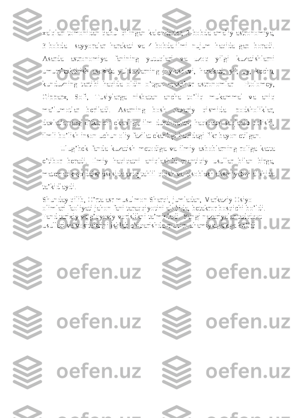 xalqlari tomonidan qabul qilingan kalendarlar, 2-bobda-amaliy astronomiya,
3-bobda   –sayyoralar   harakati   va   4-bobda-ilmi   nujum   haqida   gap   boradi.
Asarda   astronomiya   fanining   yutuqlari   va   uzoq   yilgi   kuzatishlarni
umumlashtirish   asosida   yulduzlarning   joylashuvi,   harakati,   yil,   oy,   kecha,
kunduzning   tartibi   haqida   oldin   o’tgan   mashhur   astronomlar   –   Ptolomey,
Gipparx,   Sofi,   Tusiylarga   nisbatan   ancha   to’liq   mukammal   va   aniq
ma’lumotlar   beriladi.   Asarning   bosh   nazariy   qismida-   podsholiklar,
davlatlarning   o’tkinchi   ekanligi,   ilm   durdonalari,   haqiqatni   saqlanib   qolishi,
ilmli bo’lish inson uchun oliy fazilat ekanligi haqidagi fikr bayon etilgan. 
Ulug’bek   fanda   kuzatish   metodiga   va   ilmiy   asboblarning   roliga   katta
e’tibor   beradi.   Ilmiy   haqiqatni   aniqlashda   mantiqiy   usullar   bilan   birga,
matematik qoidalar asosida aniq tahlil qilish va hisoblash ahamiyatini alohida
ta’kidlaydi. 
Shunday qilib, O’rta asr musulmon Sharqi, jumladan, Markaziy Osiyo 
olimlari faoliyati jahon fani taraqqiyotini alohida, betakror bosqichi bo’ldi. 
Fand tarixiy va g’oyaviy vorislikni ta’minladi. Yangi nazariyalar tadqiqot 
usullari va vositalarini ishlab chiqarishda muhim ahamiyatga ega bo’ldi 