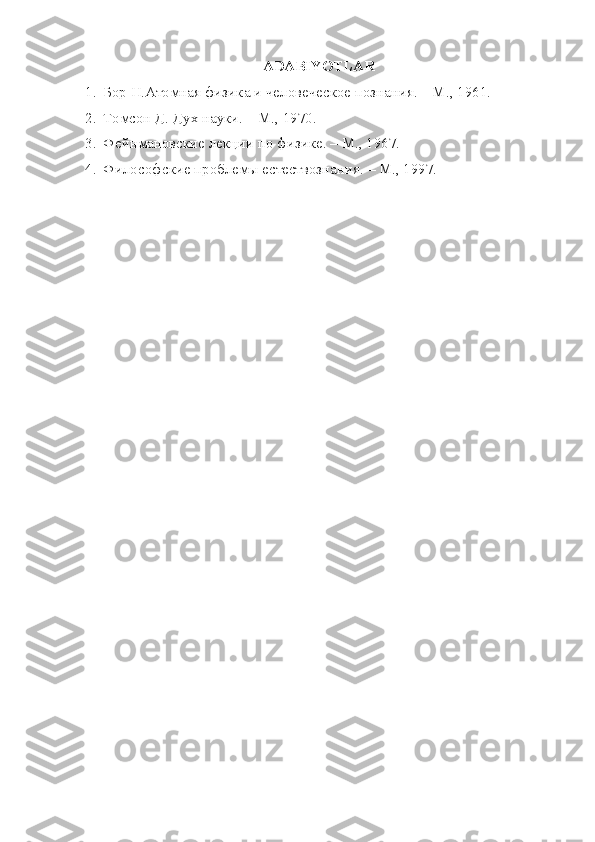 ADABIYOTLAR
1. Бор Н.Атомная физика и человеческое познания. – М., 1961.
2. Томсон Д. Дух науки. – М., 1970.
3. Фейнмановские лекции по физике. – М., 1967.
4. Философские проблемы естествознания. – М., 1997. 