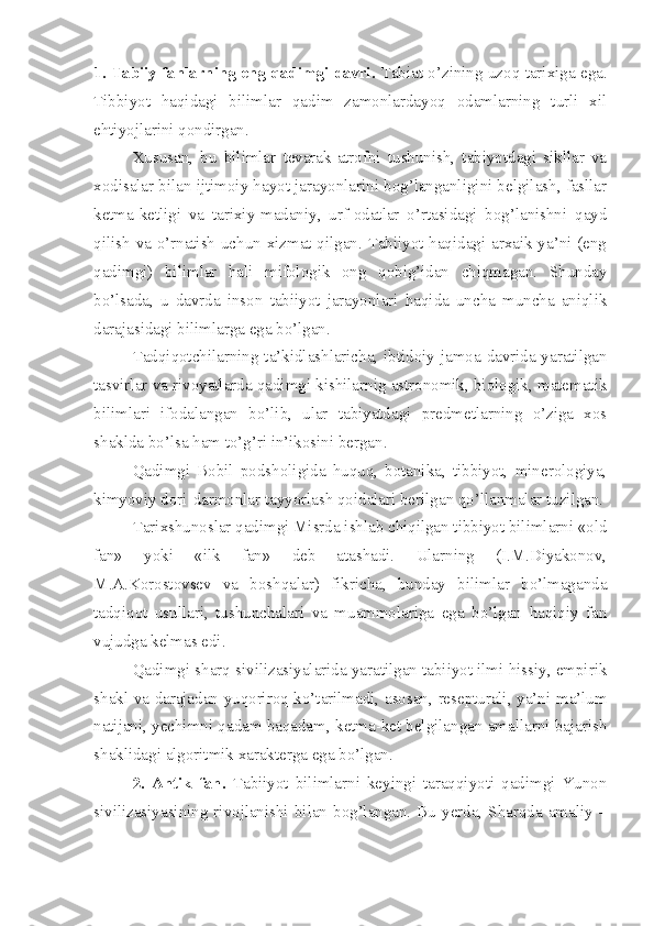 1. Tabiiy fanlarning eng qadimgi davri.   Tabiat o’zining uzoq tarixiga ega.
Tibbiyot   haqidagi   bilimlar   qadim   zamonlardayoq   odamlarning   turli   xil
ehtiyojlarini qondirgan. 
Xususan,   bu   bilimlar   tevarak-atrofni   tushunish,   tabiyotdagi   sikllar   va
xodisalar bilan ijtimoiy hayot jarayonlarini bog’langanligini belgilash, fasllar
ketma-ketligi   va   tarixiy-madaniy,   urf-odatlar   o’rtasidagi   bog’lanishni   qayd
qilish va o’rnatish uchun xizmat qilgan. Tabiiyot haqidagi arxaik ya’ni (eng
qadimgi)   bilimlar   hali   mifologik   ong   qobig’idan   chiqmagan.   Shunday
bo’lsada,   u   davrda   inson   tabiiyot   jarayonlari   haqida   uncha   muncha   aniqlik
darajasidagi bilimlarga ega bo’lgan.
Tadqiqotchilarning ta’kidlashlaricha, ibtidoiy jamoa davrida yaratilgan
tasvirlar va rivoyatlarda qadimgi kishilarnig astronomik, biologik, matematik
bilimlari   ifodalangan   bo’lib,   ular   tabiyatdagi   predmetlarning   o’ziga   xos
shaklda bo’lsa ham to’g’ri in’ikosini bergan.
Qadimgi   Bobil   podsholigida   huquq,   botanika,   tibbiyot,   minerologiya,
kimyoviy dori-darmonlar tayyorlash qoidalari berilgan qo’llanmalar tuzilgan.
Tarixshunoslar qadimgi Misrda ishlab chiqilgan tibbiyot bilimlarni «old
fan»   yoki   «ilk   fan»   deb   atashadi.   Ularning   (I.M.Diyakonov,
M.A.Korostovsev   va   boshqalar)   fikricha,   bunday   bilimlar   bo’lmaganda
tadqiqot   usullari,   tushunchalari   va   muammolariga   ega   bo’lgan   haqiqiy   fan
vujudga kelmas edi. 
Qadimgi sharq sivilizasiyalarida yaratilgan tabiiyot ilmi hissiy, empirik
shakl va darajadan yuqoriroq ko’tarilmadi, asosan, resepturali, ya’ni ma’lum
natijani, yechimni qadam baqadam, ketma-ket belgilangan amallarni bajarish
shaklidagi algoritmik xarakterga ega bo’lgan.
2.   Antik   fan.   Tabiiyot   bilimlarni   keyingi   taraqqiyoti   qadimgi   Yunon
sivilizasiyasining  rivojlanishi bilan  bog’langan.  Bu yerda, Sharqda amaliy  – 