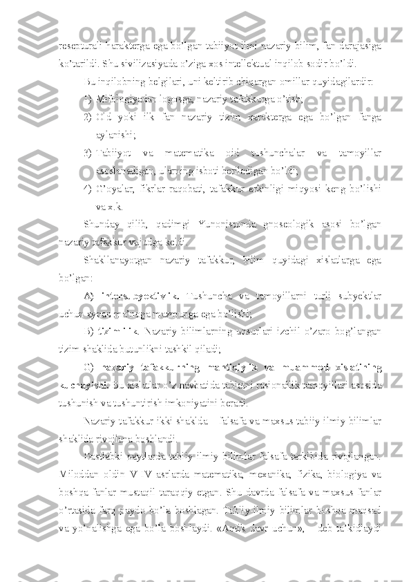 resepturali harakterga ega bo’lgan tabiiyot ilmi nazariy bilim, fan darajasiga
ko’tarildi. Shu sivilizasiyada o’ziga xos intellektual inqilob sodir bo’ldi. 
Bu inqilobning belgilari, uni keltirib chiqargan omillar quyidagilardir:
1) Mifologiyadan logosga, nazariy tafakkurga o’tish; 
2) Old   yoki   ilk   fan   nazariy   tizim   xarakterga   ega   bo’lgan   fanga
aylanishi;
3) Tabiiyot   va   matematika   oid   tushunchalar   va   tamoyillar
asoslanadigan, ularning isboti beriladigan bo’ldi;
4) G’oyalar,   fikrlar   raqobati,   tafakkur   erkinligi   miqyosi   keng   bo’lishi
va x.k.
Shunday   qilib,   qadimgi   Yunonistonda   gnoseologik   asosi   bo’lgan
nazariy tafakkur vujudga keldi. 
Shakllanayotgan   nazariy   tafakkur,   bilim   quyidagi   xislatlarga   ega
bo’lgan:   
A)   intersubyektivlik.   Tushuncha   va   tamoyillarni   turli   subyektlar
uchun aynan ma’noga mazmunga ega bo’lishi; 
B)   tizimlilik .   Nazariy   bilimlarning   unsurlari   izchil   o’zaro   bog’langan
tizim shaklida butunlikni tashkil qiladi;
G)   nazariy   tafakkurning   mantiqiylik   va   muammoli   xislatining
kuchayishi.  Bu xislatlar o’z navbatida tabiatni rasionallik tamoyillari asosida
tushunish va tushuntirish imkoniyatini beradi. 
Nazariy tafakkur ikki shaklda – falsafa va maxsus tabiiy-ilmiy bilimlar
shaklida rivojlana boshlandi. 
Dastlabki   paytlarda   tabiiy   ilmiy   bilimlar   falsafa   tarkibida   rivojlangan.
Miloddan   oldin   V-IV   asrlarda   matematika,   mexanika,   fizika,   biologiya   va
boshqa   fanlar   mustaqil   taraqqiy   etgan.   Shu   davrda   falsafa   va   maxsus   fanlar
o’rtasida   farq   paydo   bo’la   boshlagan.   Tabiiy-ilmiy   bilimlar   boshqa   maqsad
va   yo’nalishga   ega   bo’la   boshlaydi.   «Antik   davr   uchun»,   -   deb   ta’kidlaydi 