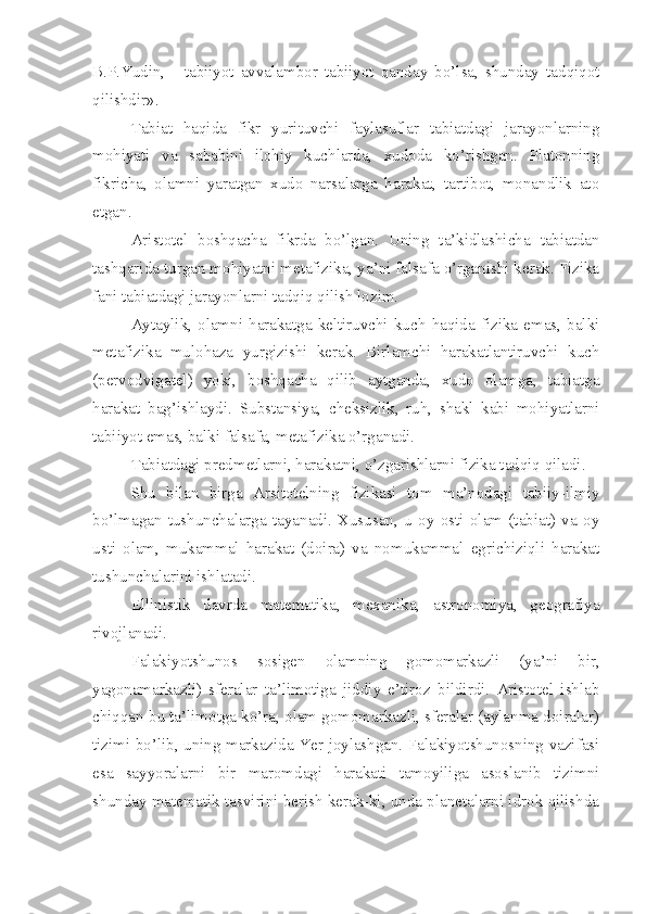 B.P.Yudin,   -   tabiiyot   avvalambor   tabiiyot   qanday   bo’lsa,   shunday   tadqiqot
qilishdir».
Tabiat   haqida   fikr   yurituvchi   faylasuflar   tabiatdagi   jarayonlarning
mohiyati   va   sababini   ilohiy   kuchlarda,   xudoda   ko’rishgan.   Platonning
fikricha,   olamni   yaratgan   xudo   narsalarga   harakat,   tartibot,   monandlik   ato
etgan. 
Aristotel   boshqacha   fikrda   bo’lgan.   Uning   ta’kidlashicha   tabiatdan
tashqarida turgan mohiyatni metafizika, ya’ni falsafa o’rganishi kerak. Fizika
fani tabiatdagi jarayonlarni tadqiq qilish lozim. 
Aytaylik,   olamni   harakatga   keltiruvchi   kuch   haqida   fizika   emas,   balki
metafizika   mulohaza   yurgizishi   kerak.   Birlamchi   harakatlantiruvchi   kuch
(pervodvigatel)   yoki,   boshqacha   qilib   aytganda,   xudo   olamga,   tabiatga
harakat   bag’ishlaydi.   Substansiya,   cheksizlik,   ruh,   shakl   kabi   mohiyatlarni
tabiiyot emas, balki falsafa, metafizika o’rganadi. 
Tabiatdagi predmetlarni, harakatni, o’zgarishlarni fizika tadqiq qiladi. 
Shu   bilan   birga   Arsitotelning   fizikasi   tom   ma’nodagi   tabiiy-ilmiy
bo’lmagan   tushunchalarga   tayanadi.   Xususan,   u   oy   osti   olam   (tabiat)   va   oy
usti   olam,   mukammal   harakat   (doira)   va   nomukammal   egrichiziqli   harakat
tushunchalarini ishlatadi. 
Ellinistik   davrda   matematika,   mexanika,   astronomiya,   geografiya
rivojlanadi. 
Falakiyotshunos   sosigen   olamning   gomomarkazli   (ya’ni   bir,
yagonamarkazli)   sferalar   ta’limotiga   jiddiy   e’tiroz   bildirdi.   Aristotel   ishlab
chiqqan bu ta’limotga ko’ra, olam gomomarkazli, sferalar (aylanma doiralar)
tizimi bo’lib, uning markazida Yer joylashgan. Falakiyotshunosning vazifasi
esa   sayyoralarni   bir   maromdagi   harakati   tamoyiliga   asoslanib   tizimni
shunday matematik tasvirini berish kerak-ki, unda planetalarni idrok qilishda 