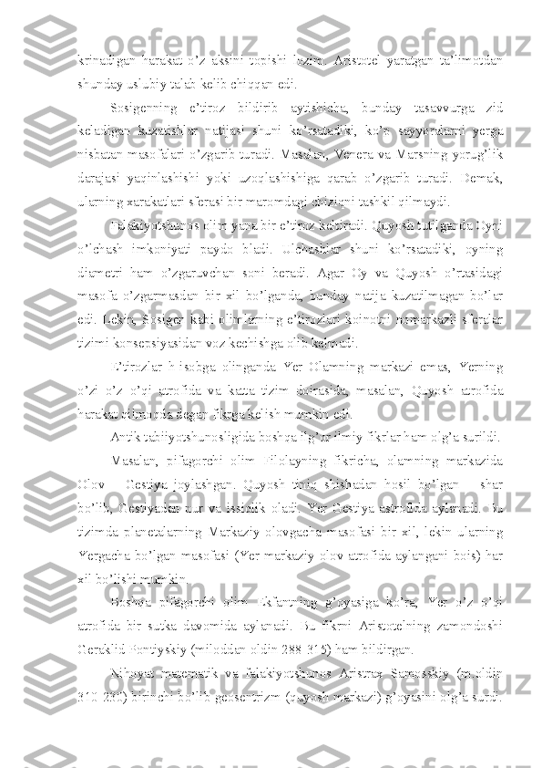 krinadigan   harakat   o’z   aksini   topishi   lozim.   Aristotel   yaratgan   ta’limotdan
shunday uslubiy talab kelib chiqqan edi.
Sosigenning   e’tiroz   bildirib   aytishicha,   bunday   tasavvurga   zid
keladigan   kuzatishlar   natijasi   shuni   ko’rsatadiki,   ko’p   sayyoralarni   yerga
nisbatan masofalari o’zgarib turadi. Masalan, Venera va Marsning yorug’lik
darajasi   yaqinlashishi   yoki   uzoqlashishiga   qarab   o’zgarib   turadi.   Demak,
ularning xarakatlari sferasi bir maromdagi chiziqni tashkil qilmaydi. 
Falakiyotshunos olim yana bir e’tiroz keltiradi. Quyosh tutilganda Oyni
o’lchash   imkoniyati   paydo   bladi.   Ulchashlar   shuni   ko’rsatadiki,   oyning
diametri   ham   o’zgaruvchan   soni   beradi.   Agar   Oy   va   Quyosh   o’rtasidagi
masofa   o’zgarmasdan   bir   xil   bo’lganda,   bunday   natija   kuzatilmagan   bo’lar
edi. Lekin,  Sosigen kabi olimlarning  e’tirozlari koinotni  nomarkazli  sferalar
tizimi konsepsiyasidan voz kechishga olib kelmadi. 
E’tirozlar   h-isobga   olinganda   Yer   Olamning   markazi   emas,   Yerning
o’zi   o’z   o’qi   atrofida   va   katta   tizim   doirasida,   masalan,   Quyosh   atrofida
harakat qilmoqda degan fikrga kelish mumkin edi. 
Antik tabiiyotshunosligida boshqa ilg’or ilmiy fikrlar ham olg’a surildi.
Masalan,   pifagorchi   olim   Filolayning   fikricha,   olamning   markazida
Olov   –   Gestiya   joylashgan.   Quyosh   tiniq   shishadan   hosil   bo’lgan   –   shar
bo’lib,   Gestiyadan   nur   va   issiqlik   oladi.   Yer   Gestiya   astrofida   aylanadi.   Bu
tizimda   planetalarning   Markaziy   olovgacha   masofasi   bir   xil,   lekin   ularning
Yergacha bo’lgan masofasi (Yer markaziy olov atrofida aylangani bois) har
xil bo’lishi mumkin.
Boshqa   pifagorchi   olim   Ekfantning   g’oyasiga   ko’ra,   Yer   o’z   o’qi
atrofida   bir   sutka   davomida   aylanadi.   Bu   fikrni   Aristotelning   zamondoshi
Geraklid Pontiyskiy (miloddan oldin 288-315) ham bildirgan.
Nihoyat   matematik   va   falakiyotshunos   Aristrax   Samosskiy   (m.oldin
310-230) birinchi bo’lib geosentrizm (quyosh markazi) g’oyasini olg’a surdi. 
