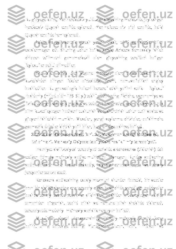 Bu g’oyaga ko’ra, Yer harakatsiz yulduzlar sferasining markazida joylashgan
harakatsiz   Quyosh   atrofida   aylanadi.   Yer   nafaqat   o’z   o’qi   atrofida,   balki
Quyosh atrofida ham aylanadi. 
Lekin   bu   geliosentrik   qarash   yetarli   hisob,   tahlil   va   isbotlar   bilan
asoslanmagan   edi.   Shuning   uchun   bo’lsa   kerak,   Aristarx   Samosskiy   ishlab
chiqqan   ta’limotni   gomomarkazli   olam   g’oyasining   tarafdori   bo’lgan
faylasuflar qabul qilmadilar. 
Shu   bilan   birga   ular   yagona   markazli   olam   tizimi   tasviri   bilan
kuzatishdan   olingan   faktlar   o’rtasidagi   farqni,   nomuvofiqlikni   anglay
boshladilar.   Bu   gnoseologik   holatni   bartaraf   etish   yo’lini   stoik   –   faylasuf
Posidoniy (milod.oldin 135-50 y.) taklif qildi. Uning fikricha, astronomiya va
fizika turli gnoseologik maqsad va tadqiqot predmetiga ega. Falakiyotshunos
olim kuzatilayotgan hodisani tushunish va tushuntirish uchun turli vosita va
g’oyani   ishlatishi   mumkin.   Masalan,   yangi   saylanma   chiziqlar,   qo’shimcha
geometrik doiralar kiritish yo’li bilan, buni amalga oshirsa bo’ladi.     
3.O’rta asr Renessans davri fani. 3.1.Musulmon Sharqi Renessansi
to’lqinlari. Markaziy Osiyoda tabiiyotshunoslik ilmiy taraqqiyoti.
Insoniyat sivilizasiyasi taraqqiyoti tarixida «Renessans» (tiklanish) deb
atalgan   ijtimoiy   ma’naviy   xodisa   muhim   rol   o’ynagan.   Bunday   xodisaning
sodir   bo’lishini   bir   qator   iqtisodiy,   siyosiy   etnopsixologik   va   tarixiy
jarayonlar taqozo etadi. 
Renessans   xodisasining   asosiy   mazmuni   shundan   iboratki,   bir   vaqtlar
bron-bir sivilizasiyaning eng taraqqiy etgan bosqichida yaratilgan qadriyatlar
boshqa   tarixiy   davrda   passionar   silkinishni   boshidan   o’tkazayotgan   xalqlar
tomonidan   o’rganish,   taqlid   qilish   va   namuna   olish   shaklida   tiklanadi,
taraqqiyotda madaniy- ma’naviy vorislik namoyon bo’ladi.
Musulmon   sharqi   Renessansining   ijtimoiy-ma’naviy   zamini   keng
bo’lib,   uning   doirasiga   qadimgi   Yunoniston,   Turon,   Eron,   Hindiston   va 