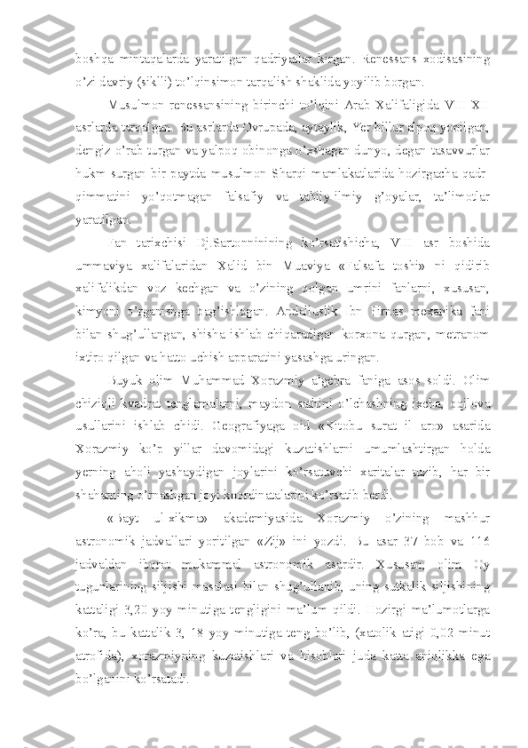 boshqa   mintaqalarda   yaratilgan   qadriyatlar   kirgan.   Renessans   xodisasining
o’zi davriy (siklli) to’lqinsimon tarqalish shaklida yoyilib borgan. 
Musulmon   renessansining   birinchi   to’lqini   Arab   Xalifaligida   VIII-XII
asrlarda tarqalgan. Bu asrlarda Ovrupada, aytaylik, Yer billur alpoq yopilgan,
dengiz o’rab turgan va yalpoq obinonga o’xshagan dunyo, degan tasavvurlar
hukm   surgan   bir   paytda   musulmon   Sharqi   mamlakatlarida   hozirgacha   qadr-
qimmatini   yo’qotmagan   falsafiy   va   tabiiy-ilmiy   g’oyalar,   ta’limotlar
yaratilgan.
Fan   tarixchisi   Dj.Sartonninining   ko’rsatishicha,   VIII   asr   boshida
ummaviya   xalifalaridan   Xalid   bin   Muaviya   «Falsafa   toshi»   ni   qidirib
xalifalikdan   voz   kechgan   va   o’zining   qolgan   umrini   fanlarni,   xususan,
kimyoni   o’rganishga   bag’ishlagan.   Andalluslik   Ibn   Firnas   mexanika   fani
bilan   shug’ullangan,   shisha   ishlab   chiqaradigan   korxona   qurgan,   metranom
ixtiro qilgan va hatto uchish apparatini yasashga uringan.
Buyuk   olim   Muhammad   Xorazmiy   algebra   faniga   asos   soldi.   Olim
chiziqli   kvadrat   tenglamalarni,   maydon   sathini   o’lchashning   ixcha,   oqilova
usullarini   ishlab   chidi.   Geografiyaga   oid   «Kitobu   surat   il   aro»   asarida
Xorazmiy   ko’p   yillar   davomidagi   kuzatishlarni   umumlashtirgan   holda
yerning   aholi   yashaydigan   joylarini   ko’rsatuvchi   xaritalar   tuzib,   har   bir
shaharning o’rnashgan joyi koordinatalarini ko’rsatib berdi. 
«Bayt   ul-xikma»   akademiyasida   Xorazmiy   o’zining   mashhur
astronomik   jadvallari   yoritilgan   «Zij»   ini   yozdi.   Bu   asar   37   bob   va   116
jadvaldan   iborat   mukammal   astronomik   asardir.   Xususan,   olim   Oy
tugunlarining   siljishi   masalasi   bilan   shug’ullanib,   uning   sutkalik   siljishining
kattaligi   3,20   yoy   minutiga   tengligini   ma’lum   qildi.   Hozirgi   ma’lumotlarga
ko’ra,   bu   kattalik   3,   18   yoy   minutiga   teng   bo’lib,   (xatolik   atigi   0,02   minut
atrofida),   xorazmiyning   kuzatishlari   va   hisoblari   juda   katta   aniqlikka   ega
bo’lganini ko’rsatadi.  