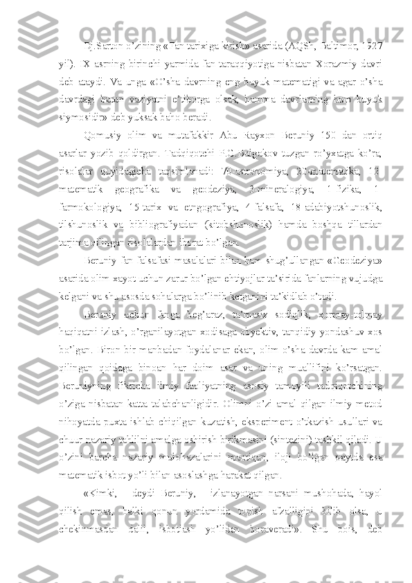 Dj.Sarton o’zining «Fan tarixiga kirish» asarida (AQSh, Baltimor, 1927
yil).  IX  asrning   birinchi   yarmida   fan   taraqqiyotiga   nisbatan   Xorazmiy  davri
deb   ataydi.   Va   unga   «O’sha   davrning   eng   buyuk   matematigi   va   agar   o’sha
davrdagi   butun   vaziyatni   e’tiborga   olsak,   hamma   davrlarning   ham   buyuk
siymosidir» deb yuksak baho beradi. 
Qomusiy   olim   va   mutafakkir   Abu   Rayxon   Beruniy   150   dan   ortiq
asarlar   yozib   qoldirgan.   Tadqiqotchi   P.G.Bulgakov   tuzgan   ro’yxatga   ko’ra,
risolalar   quyidagicha   taqsimlanadi:   70-astronomiya,   20-matematika,   12-
matematik   geografika   va   geodeziya,   3-mineralogiya,   1-fizika,   1-
farmokologiya,   15-tarix   va   etngografiya,   4-falsafa,   18-adabiyotshunoslik,
tilshunoslik   va   bibliografiyadan   (kitobshunoslik)   hamda   boshqa   tillardan
tarjima qilingan risolalardan iborat bo’lgan. 
Beruniy fan falsafasi masalalari bilan ham shug’ullangan «Geodeziya»
asarida olim xayot uchun zarur bo’lgan ehtiyojlar ta’sirida fanlarning vujudga
kelgani va shu asosda sohalarga bo’linib ketganini ta’kidlab o’tadi. 
Beruniy   uchun   fanga   beg’araz,   ta’masiz   sodiqlik,   xormay-tolmay
haqiqatni izlash, o’rganilayotgan xodisaga obyektiv, tanqidiy yondashuv xos
bo’lgan.   Biron  bir  manbadan  foydalanar   ekan,  olim   o’sha   davrda  kam  amal
qilingan   qoidaga   binoan   har   doim   asar   va   uning   muallifini   ko’rsatgan.
Beruniyning   fikricha   ilmiy   faoliyatning   asosiy   tamoyili   tadqiqotchining
o’ziga   nisbatan   katta   talabchanligidir.   Olimni   o’zi   amal   qilgan   ilmiy   metod
nihoyatda  puxta  ishlab  chiqilgan  kuzatish,  eksperiment  o’tkazish  usullari  va
chuur nazariy tahlilni amalga oshirish birikmasini (sintezini) tashkil qiladi. U
o’zini   barcha   nazariy   mulohazalarini   mantiqan,   iloji   bo’lgan   paytda   esa
matematik isbot yo’li bilan asoslashga harakat qilgan.
«Kimki,   -   deydi   Beruniy,   -   izlanayotgan   narsani   mushohada,   hayol
qilish   emas,   balki   qonun   yordamida   topish   afzalligini   bilib   olsa,   u
chekinmasdan   dalil,   isbotlash   yo’lidan   boraveradi».   Shu   bois,   deb 