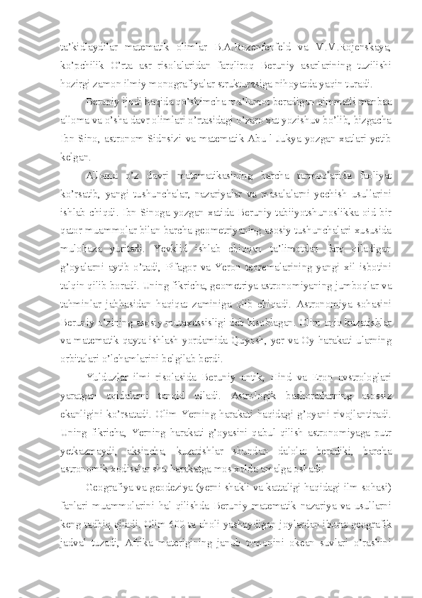 ta’kidlaydilar   matematik   olimlar   B.A.Rozenfenfeld   va   M.M.Rojenskaya,
ko’pchilik   O’rta   asr   risolalaridan   farqliroq   Beruniy   asarlarining   tuzilishi
hozirgi zamon ilmiy monografiyalar strukturasiga nihoyatda yaqin turadi.
Beruniy ijodi haqida qo’shimcha ma’lumot beradigan qimmatli manbaa
alloma va o’sha davr olimlari o’rtasidagi o’zaro xat yozishuv bo’lib, bizgacha
Ibn  Sino,  astronom  Sidnsizi  va  matematik  Abu-l Jukya  yozgan  xatlari  yetib
kelgan.
Alloma   o’z   davri   matematikasining   barcha   tarmoqlarida   faoliyat
ko’rsatib,   yangi   tushunchalar,   nazariyalar   va   masalalarni   yechish   usullarini
ishlab  chiqdi. Ibn  Sinoga yozgan  xatida  Beruniy tabiiyotshunoslikka  oid  bir
qator muammolar bilan barcha geometriyaning asosiy tushunchalari xususida
mulohaza   yuritadi.   Yevklid   ishlab   chiqqan   ta’limotdan   farq   qiladigan
g’oyalarni   aytib   o’tadi,   Pifagor   va   Yeron   teoremalarining   yangi   xil   isbotini
talqin qilib boradi. Uning fikricha, geometriya astronomiyaning jumboqlar va
tahminlar   jabhasidan   haqiqat   zaminiga   olib   chiqadi.   Astronomiya   sohasini
Beruniy o’zining asosiy mutaxassisligi deb hisoblagan. Olim aniq kuzatishlar
va matematik qayta ishlash yordamida Quyosh, yer va Oy harakati ularning
orbitalari o’lchamlarini belgilab berdi. 
Yulduzlar   ilmi   risolasida   Beruniy   antik,   Hind   va   Eron   avstrologlari
yaratgan   aqidalarni   tanqid   qiladi.   Astrologik   bashoratlarning   asossiz
ekanligini ko’rsatadi. Olim Yerning harakati haqidagi g’oyani rivojlantiradi.
Uning   fikricha,   Yerning   harakati   g’oyasini   qabul   qilish   astronomiyaga   putr
yetkazmaydi,   aksincha,   kuzatishlar   shundan   dalolat   beradiki,   barcha
astronomik xodisalar shu harakatga mos xolda amalga oshadi. 
Geografiya va geodeziya (yerni shakli va kattaligi haqidagi ilm sohasi)
fanlari   muammolarini   hal   qilishda   Beruniy   matematik   nazariya   va   usullarni
keng tadbiq qiladi. Olim 600 ta aholi yashaydigan joylardan iborat geografik
jadval   tuzadi,   Afrika   materigining   janub   tomonini   okean   suvlari   o’rashini 