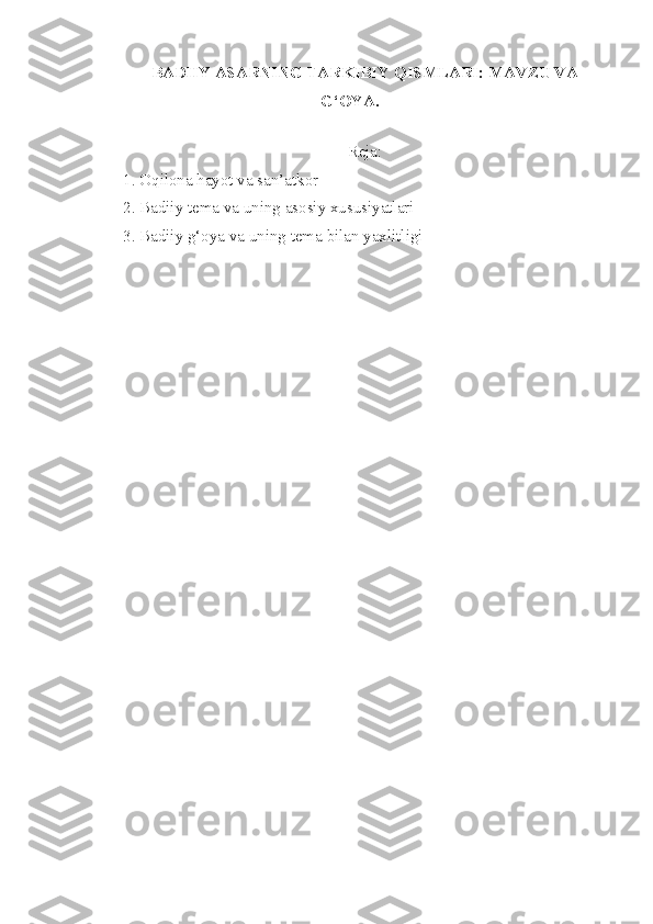 BADIIY ASARNING TARKIBIY QISMLARI: MAVZU VA
G‘OYA.
 
Reja:
1.  Oqilona   hayot   va   san’atkor
2.  Badiiy   tema   va   uning   asosiy   xususiyatlari
3. Badiiy   g‘oya   va   uning   tema   bilan   yaxlitligi 