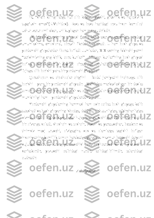 ha,   “she’r   ko‘ngillarga   nur   olib   kirgani   yaxshi,   g‘ashlik   va   najotsizlik
tuyg‘usin   emas”(E.Vohidov).   Baxt   va   baxt   haqidagi   orzu-inson   kamoloti
uchun zarur omil ekan, uni kuylagan ham mangu tirikdir.
Ko‘rinadiki,   asarning   g‘oyasi   (tema   kabi)   asar   mazmunida   –   undagi
umumlashma,   emosional,   obrazli   fikrda   ifodalanadi.   U   ham   bosh   g‘oya   va
yordamchi g‘oyalardan iborat bo‘ladi. Jumladan, XIX asrning ikkinchi yarmi
“tariximizning   eng   kirlik,   qora   kunlari”   -   “O‘tgan   kunlar”ning   bosh   g‘oyasi
bo‘lsa,   Otabek-Kumush-Zaynab   o‘rtasidagi   muhabbat-kundoshlik   tufayli
fojiaga olib borishi-yana bir yordamchi g‘oyadir.
Qorachopon   va   qipchoqlar   qirg‘ini   –   feodal   jamiyatini   inqirozga   olib
borishi – yana bir yordamchi g‘oyadir.   Mamlakat markazlashgan bir davlat
tomonidan idora qilinganda, urush va qirg‘inlar, talon va tarojlarni yo‘qotish
mumkinligi ham – yordamchi g‘oyalardan biridir...
Yordamchi   g‘oyalarning   hammasi   ham   oxir-oqibat   bosh   g‘oyaga   kelib
tutashadi va bosh g‘oyaning isbotiga, daliliga, birbutunligiga, ta’sirchanligiga
xizmat qiladi. Eng asosiysi,   asar hujayralariga sochilgan fikrlarning rivojini
bir   o‘zanga   soladi,   shoshqin   va   toshqin,   zavqli   va   yaratuvchan,   betakror   va
tinimsiz   mavj   uruvchi,   o‘zigagina   xos   va   olamlarga   tegishli   bo‘lgan
insoniyatning komillik tomon harakatiga yangicha mazmun beruvchi daryoni
vujudga   keltiradi;   buning   yaratuvchisi   ham,   boshqaruvchisi   ham   yozuvchi-
san’atkordir,   yozuvchi   qalbidagi   nurdir,   aqlidagi-bilimdir,   talantidagi
qudratdir.
Adabiyotlar 