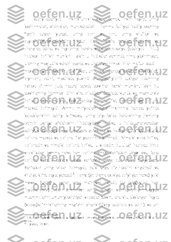 Badiiy   adabiyot   –   insonshunoslik   ekan,   demak,   inson   hayoti,   uning
kechinmalari,   ehtiroslari,   munosabatlari   –   hamma   faoliyati   badiiy   asarning
“tepib   turgan   yuragi,   uning   qoni   va   joni,   uning   shu’lasi   va
quyoshi”(V.Belinskiy)dir.   “Butun   olam,   barcha   ranglar,   buyoqlar   va
ohanglar,   tabiat   va   hayotning   barcha   shakllari   poeziya   (adabiyot   –   h.U)
hodisasi   bo‘lishi   mumkin.   Lekin   u   hodisalar   zamirida   nima   yashiringan,
ularning   mavjudlik   sababi   qaerda   va   ular   bizni   nimasi   bilan   maftun   etadi   –
masalaning mohiyati shunda” 1
 ekan, uni ijodkor qanday hal qiladi? “Masalan,
qiynoqni,   qatlni,   mastlikda   yuvindi   chuqurga   yiqilib   tushgan   odamning
bebaxt   o‘limini   juda   natural   tarzda   tasvirlab   berish   mumkin,   lekin   bu
tasvirlarning   hammasi   dilni   xira   qiladigan   darajada   xunuk   va   mazmunsiz
bo‘ladi,   negaki,   ularda   hech   qanday   oqilona   fikr,   hech   qanday   oqilona
maqsad   bo‘lmaydi.   Ammo   mo‘yqalam   egasi   insonning   haqiqat   yo‘lida
kaltaklanishini   tabiiy   ko‘rsatsa,   uning   qiyofasida   bardoshning   jismoniy
iztirobi   ustidan   g‘alabasini   ifodalaydigan   bo‘lsa,   u   holda   manzaradagi
tabiiylik   kuchaygan   sayin   manzara   go‘zalroq   va   badiiyroq   bo‘ladi,   chunki
oqilona   maqsad   va   oqilona   fikr   yaqqolroq   ko‘rinadi.   Nimaiki   voqe   bo‘lsa,
oqilonadir   va   nimaiki   oqilona   bo‘lsa,   u   voqedir:   bu-ulug‘   haqiqat;   biroq
voqelikdagi   hamma   narsa   ham   oqilona   emas.   San’atkor   uchun   esa,   faqat
oqilona   voqelik   darkor.   Lekin   san’atkor   uning   quli   emas,   bunyodkori.
San’atkor   uning   izidan   bormaydi,   balki   unga   o‘z   idealini   singdiradi   va
shunga ko‘ra qayta yaratadi 2
.  Tema  (gr. thema-asosiga qo‘yilgan narsa) yoki
mavzu   (arabcha,   aynan   tema   ma’nosini   beradi;   biz   ikkalasidan   ham
foydalanamiz)-ijodkor   tomonidan   tanlab   olingan   va   hayotning   muayyan
muammolarini   umumiylashtirgan   voqealar   tasviri,   ana   shu   akslangan   hayot
(voqea)ko‘rinishlarining   mag‘zini   chaqish(fikriy   tadqiqot   va   tahlil)   va   uni
1
 В.Белинский. Адабий орзулар. Т., Ғафур Ғулом номидаги Адабиёт ва санъат нашриёти, 1977, 104-105-
бетлар.
2 2
 Шу асар, 103-бет. 