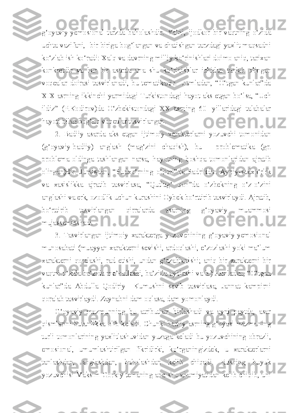 g‘oyaviy-yemosional   tarzda   baholashdir.   Ya’ni,   ijodkor   bir   vaqtning   o‘zida
uchta vazifani,  bir-biriga bog‘langan va chatishgan tarzdagi yaxlit maqsadni
ko‘zlab ish ko‘radi: Xalq va davrning milliy ko‘rinishlari doimo aniq, tarixan
konkretdir   va   har   bir   asarda   ana   shu   ko‘rinishlar   ichidan   tanlab   olingan
voqealar   doirasi   tasvirlanadi,   bu-tematikadir.     Jumladan,   “O‘tgan   kunlar”da
XIX asrning ikkinchi yarmidagi Turkistondagi hayot aks etgan bo‘lsa, “Uch
ildiz”   (P.Kodirov)da   O‘zbekistondagi   XX   asrning   60-   yillaridagi   talabalar
hayoti bilan bog‘liq voqealar tasvirlangan.  
2.   Badiiy   asarda   aks   etgan   ijtimoiy   xarakterlarni   yozuvchi   tomonidan
(g‘oyaviy-badiiy)   anglash   (mag‘zini   chaqish),   bu   -   problematika   (gr.
problema-oldinga   tashlangan   narsa,   hayotning   boshqa   tomonlaridan   ajratib
olingan)dir.   Jumladan,   “Sudxo‘rning   o‘limi”da   Sadriddin   Ayniy-sudxo‘rlik
va   xasislikka   ajratib   tasvirlasa,   “Qutlug‘   qon”da   o‘zbekning   o‘z-o‘zini
anglashi va erk, ozodlik uchun kurashini Oybek bo‘rttirib tasvirlaydi. Ajratib,
bo‘rttirib   tasvirlangan   qirralarda   asarning   g‘oyaviy   muammosi
mujassamlashadi.
3.   Tasvirlangan   ijtimoiy   xarakterga   yozuvchining   g‘oyaviy-yemosional
munosabati (muayyan xarakterni sevishi, ardoqlashi, e’zozlashi yoki ma’lum
xarakterni   qoralashi,   rad   etishi,   undan   g‘azablanishi;   aniq   bir   xarakterni   bir
vaqtni o‘zida ba’zida ma’qullashi, ba’zida ayblashi va h.) Jumladan, “O‘tgan
kunlar”da   Abdulla   Qodiriy     Kumushni   sevib   tasvirlasa,   Jannat   kampirni
qoralab tasvirlaydi. Zaynabni dam oqlasa, dam yomonlaydi.
G‘oyaviy   mazmunning   bu   atributlari   birlashadi   va   ayni   paytda,   asar
qismlarini butunlikka olib keladi. Chunki badiiy asrning g‘oyasi-mazmuning
turli   tomonlarining   yaxlitlashuvidan   yuzaga   keladi-bu   yozuvchining   obrazli,
emosional,   umumlashtirilgan   fikridirki,   ko‘rganingizdek,   u   xarakterlarni
tanlashdan,   anglashdan,   baholashdan   kelib   chiqadi.   Rusning   buyuk
yozuvchisi Maksim Gorkiy temaning ana shu ahamiyatidan kelib chiqib, uni 