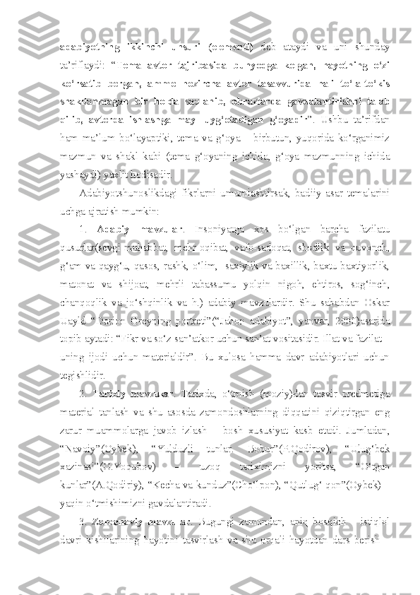 adabiyotning   ikkinchi   unsuri   (elementi)   deb   ataydi   va   uni   shunday
ta’riflaydi:   “ Tema   avtor   tajribasida   bunyodga   kelgan,   hayotning   o‘zi
ko‘rsatib   bergan,   ammo   hozircha   avtor   tasavvurida   hali   to‘la-to‘kis
shakllanmagan   bir   holda   saqlanib,   obrazlarda   gavdalantirishni   talab
qilib,   avtorda   ishlashga   mayl   uyg‘otadigan   g‘oyadir ”.   Ushbu   ta’rifdan
ham   ma’lum   bo‘layaptiki,   tema   va   g‘oya   –   birbutun,   yuqorida   ko‘rganimiz
mazmun   va   shakl   kabi   (tema   g‘oyaning   ichida,   g‘oya   mazmunning   ichida
yashaydi) yaxlit hodisadir.
Adabiyotshunoslikdagi   fikrlarni   umumlashtirsak,   badiiy   asar   temalarini
uchga ajratish mumkin:
1.   Adabiy   mavzular .   Insoniyatga   xos   bo‘lgan   barcha   fazilatu
qusurlar(sevgi-muhabbat,   mehr-oqibat,   vafo-sadoqat,   shodlik   va   quvonch,
g‘am va qayg‘u, qasos, rashk, o‘lim,   saxiylik va baxillik, baxtu baxtiyorlik,
matonat   va   shijoat,   mehrli   tabassumu   yolqin   nigoh,   ehtiros,   sog‘inch,
chanqoqlik   va   jo‘shqinlik   va   h.)   adabiy   mavzulardir.   Shu   sababdan   Oskar
Uayld   “Dorion   Greyning   portreti”(“Jahon   adabiyot”,   yanvar,   2000)asarida
topib aytadi: “Fikr va so‘z san’atkor uchun san’at vositasidir. Illat va fazilat –
uning   ijodi   uchun   materialdir”.   Bu   xulosa   hamma   davr   adabiyotlari   uchun
tegishlidir.
2.   Tarixiy   mavzular .   Tarixda,   o‘tmish   (moziy)dan   tasvir   predmetiga
material   tanlash   va   shu   asosda   zamondoshlarning   diqqatini   qiziqtirgan   eng
zarur   muammolarga   javob   izlash   –   bosh   xususiyat   kasb   etadi.   Jumladan,
“Navoiy”(Oybek),   “Yulduzli   tunlar.   Bobur”(P.Qodirov),   “Ulug‘bek
xazinasi”(O.Yoqubov)   –   uzoq   tariximizni   yoritsa,   “O‘tgan
kunlar”(A.Qodiriy), “Kecha va kunduz”(Cho‘lpon), “Qutlug‘ qon”(Oybek) –
yaqin o‘tmishimizni gavdalantiradi.
3.   Zamonaviy   mavzular .   Bugungi   zamondan,   aniq   bosqich   –   istiqlol
davri   kishilarining   hayotini   tasvirlash   va   shu   orqali   hayotdan   dars   berish   – 