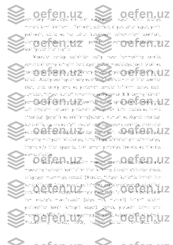 zamonaviy   mavzularga   xos   bosh   xususiyatdir.   Bugun   Istiqlol   talabiga
monand komil kishilarni – fikrlovchi, tadbirkor, el-yurt uchun kuyub, yonib
yashovchi,   adolat   va   haq   uchun   kurashuvchi   qahramonlarni   tasvirlash,
ularning   murakkab   obrazlarini   yaratish   –   zamonaviy   mavzularning
kashfiyotlari bilan bog‘liq.
Mavzular   qanday   atalishidan   qat’iy   nazar   hammasining   asosida
zamondoshlarning   ko‘nglini   band   etgan   muhim   masalalarga   javob   izlash   va
javobda insoniylashgan umumbashariy dolzarb g‘oyalar targ‘ib qilinishi talab
etiladi.  Adabiy asar hayotni keng va chuqur, barcha tomonlari bilan tasvirlar
ekan,   unda   asosiy   tema   va   yordamchi   temalar   bo‘lishini   taqoza   etadi.
Jumladan,   “O‘tgan   kunlar”   romanining   asosiy   temasi   XIX   asrning   ikkinchi
yarmidagi   hayot   ko‘rinishlarini   tasvirlash   bo‘lsa,   aynan   ana   shu   mavzuning
turli   qirralarini   ochuvchi   yordamchi   temalar   ham   ko‘p:   Otabek   va   homid
o‘rtasidagi   (yangilik   va   eskilikning)kurashi,   Kumush   va   Zaynab   orasidagi
kundoshlik, ota-ona va o‘g‘il orzulari orasidagi qarama-qarshilik, qipchoqlar
va qora- chopon(o‘zbek)lar o‘rtasidagi qirg‘in va h. Bularning hammasi bosh
temaning mohiyatini isbotlashga, bo‘rttirishga, ta’sirchanligini ta’minlashga,
birgina   so‘z   bilan   aytganda,   bosh   temani   yoritishga   bevosita   va   bilvosita
xizmat qiladilar.
7.     Badiiy   asar   muyyan   bir   mavzuni   tasvirlar   ekan,   bevosita   shu
mavzuning haqiqatini kashf qilish bilan ko‘pning diqqatini e’tibordan chetda
qolayotgan   muammoga   qaratadi   (Masalan,   “O‘tgan   kunlar”da   birinchi   bor
kundoshlikning   fojiasi   yaqqol   va   bo‘rttirib   gavdalantirilgach,   kundoshlikni
qoralovchilar   va   “oladigan   xotiningiz   sizga   muvofiq   bo‘lishi   barobarida   er
ham   xotung‘a   muvofiquttab’   (tabga   mos,   munosib)   bo‘lsin”   talabini
yoqlovchilar   keskin   ko‘payib   ketgan).   Demak,   yozuvchi   doimo   aniq
maqsadni ko‘zlab, “odilona hayotning yoqlovchisi, sudyasi bo‘lib ish ko‘radi.
Yozuvchining   maqsadi,   orzusi,   haqiqati,   adolati...   hammavaqt   asar 